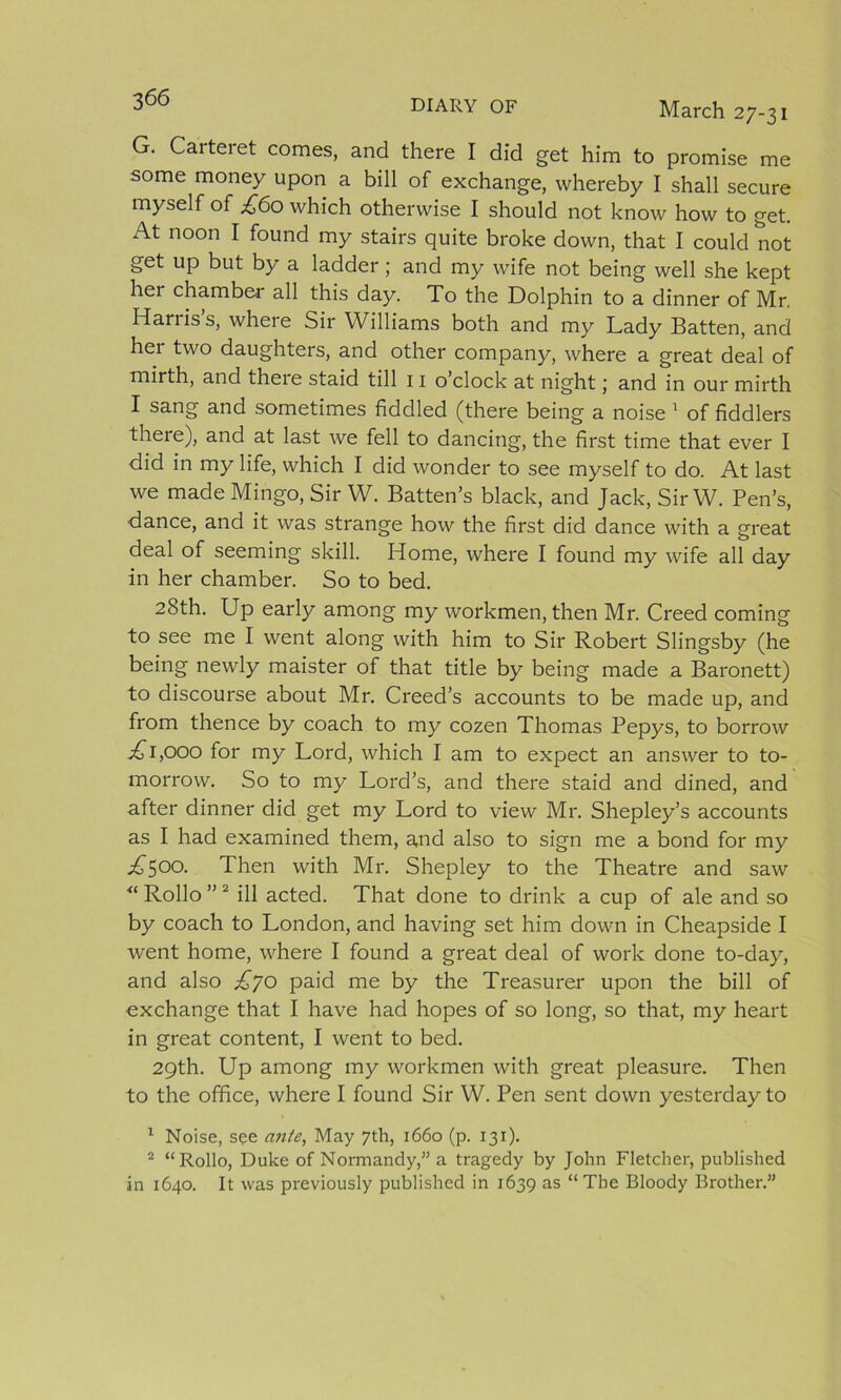 March 27-31 G. Caiteiet comes, and there I did get him to promise me some money upon a bill of exchange, whereby I shall secure myself of £60 which otherwise I should not know how to get. At noon I found my stairs quite broke down, that I could not get up but by a ladder; and my wife not being well she kept her chamber all this day. To the Dolphin to a dinner of Mr, Han is s, where Sir Williams both and my Lady Batten, and her two daughters, and other company, where a great deal of mirth, and there staid till 11 o’clock at night; and in our mirth I sang and sometimes fiddled (there being a noise 1 of fiddlers there), and at last we fell to dancing, the first time that ever I did in my life, which I did wonder to see myself to do. At last we made Mingo, Sir W. Batten’s black, and Jack, SirW. Pen’s, dance, and it was strange how the first did dance with a great deal of seeming skill. Home, where I found my wife all day in her chamber. So to bed. 28th. Up early among my workmen, then Mr. Creed coming to see me I went along with him to Sir Robert Slingsby (he being newly maister of that title by being made a Baronett) to discourse about Mr. Creed’s accounts to be made up, and from thence by coach to my cozen Thomas Pepys, to borrow ^1,000 for my Lord, which I am to expect an answer to to- morrow. So to my Lord’s, and there staid and dined, and after dinner did get my Lord to view Mr. Shepley’s accounts as I had examined them, and also to sign me a bond for my £500. Then with Mr. Shepley to the Theatre and saw “ Rollo ” 2 ill acted. That done to drink a cup of ale and so by coach to London, and having set him down in Cheapside I went home, where I found a great deal of work done to-day, and also £jo paid me by the Treasurer upon the bill of exchange that I have had hopes of so long, so that, my heart in great content, I went to bed. 29th. Up among my workmen with great pleasure. Then to the office, where I found Sir W. Pen sent down yesterday to 1 Noise, see ante, May 7th, 1660 (p. 131). 2 “Rollo, Duke of Normandy,” a tragedy by John Fletcher, published in 1640. It was previously published in 1639 as “The Bloody Brother.”