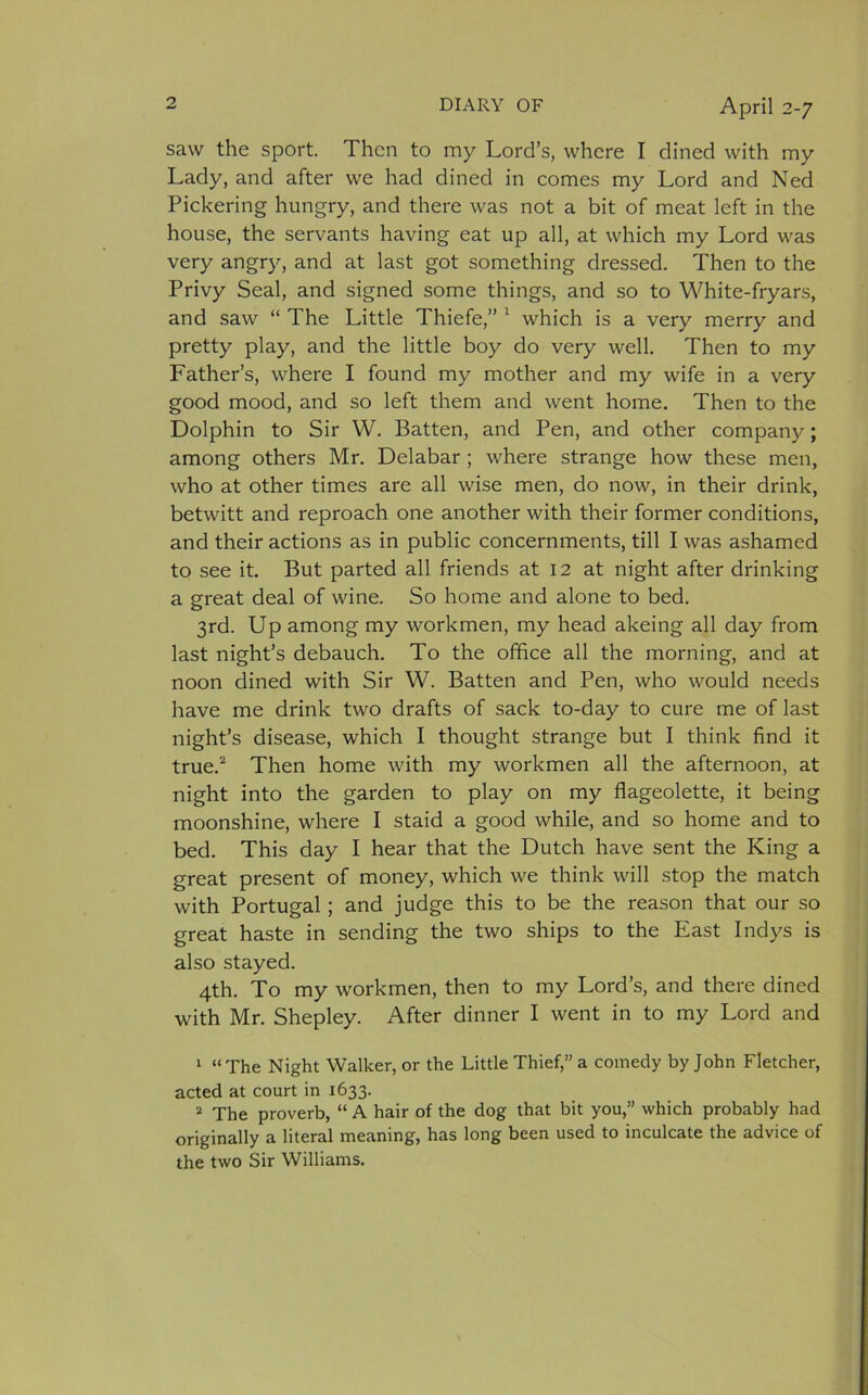 saw the sport. Then to my Lord’s, where I dined with my Lady, and after we had dined in comes my Lord and Ned Pickering hungry, and there was not a bit of meat left in the house, the servants having eat up all, at which my Lord was very angry, and at last got something dressed. Then to the Privy Seal, and signed some things, and so to White-fryars, and saw “ The Little Thiefe,” 1 which is a very merry and pretty play, and the little boy do very well. Then to my Father’s, where I found my mother and my wife in a very good mood, and so left them and went home. Then to the Dolphin to Sir W. Batten, and Pen, and other company; among others Mr. Delabar ; where strange how these men, who at other times are all wise men, do now, in their drink, betwitt and reproach one another with their former conditions, and their actions as in public concernments, till I was ashamed to see it. But parted all friends at 12 at night after drinking a great deal of wine. So home and alone to bed. 3rd. Up among my workmen, my head akeing all day from last night’s debauch. To the office all the morning, and at noon dined with Sir W. Batten and Pen, who would needs have me drink two drafts of sack to-day to cure me of last night’s disease, which I thought strange but I think find it true.2 Then home with my workmen all the afternoon, at night into the garden to play on my flageolette, it being moonshine, where I staid a good while, and so home and to bed. This day I hear that the Dutch have sent the King a great present of money, which we think will stop the match with Portugal; and judge this to be the reason that our so great haste in sending the two ships to the East Indys is also stayed. 4th. To my workmen, then to my Lord’s, and there dined with Mr. Shepley. After dinner I went in to my Lord and 1 “ The Night Walker, or the Little Thief,” a comedy by John Fletcher, acted at court in 1633. 2 The proverb, “ A hair of the dog that bit you,” which probably had originally a literal meaning, has long been used to inculcate the advice of the two Sir Williams.