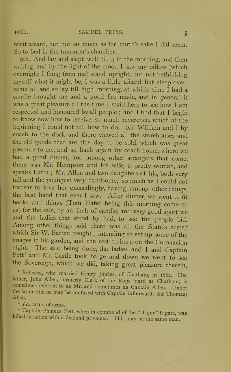 what afeard, but not so much as for mirth’s sake I did seem. So to bed in the treasurer’s chamber. 9th. And lay and slept well till 3 in the morning, and then waking, and by the light of the moon I saw my pillow (which overnight I flung from me) stand upright, but not bethinking myself what it might be, I was a little afeard, but sleep over- came all and so lay till high morning, at which time I had a candle brought me and a good fire made, and in general it was a great pleasure all the time I staid here to see how I am respected and honoured by all people ; and I find that I begin to know now how to receive so much reverence, which at the beginning I could not tell how to do. Sir William and I by coach to the dock and there viewed all the storehouses and the old goods that are this day to be sold, which was great pleasure to me, and so back again by coach home, where we had a good dinner, and among other strangers that come, there was Mr. Hempson and his wife, a pretty woman, and speaks Latin ; Mr. Allen and two daughters of his, both very tall and the youngest very handsome,1 so much as I could not forbear to love her exceedingly, having, among other things, the best hand that ever I saw. After dinner, we went to fit books and things (Tom Hater being this morning come to us) for the sale, by an inch of candle, and very good sport we and the ladies that stood by had, to see the people bid. Among other things sold there was all the State’s arms,2 which Sir W. Batten bought; intending to set up some of the images in his garden, and the rest to burn on the Coronacion night. The sale being done, the ladies and I and Captain I ett and Mr. Castle took barge and down we went to see the Sovereign, which we did, taking great pleasure therein, Rebecca, who married Henry Jowles, of Chatham, in 1662. Her father, John Allen, formerly Clerk of the Rope Yard at Chatham, is sometimes referred to as Mr. and sometimes as Captain Allen. Under the latter title he may be confused with Captain (afterwards Sir Thomas) Allen. 2 I.e., coats of arms. Captain Phineas Pett, when in command of the “ Tiger” frigate, was killed in action with a Zealand privateer. This may be the same man.