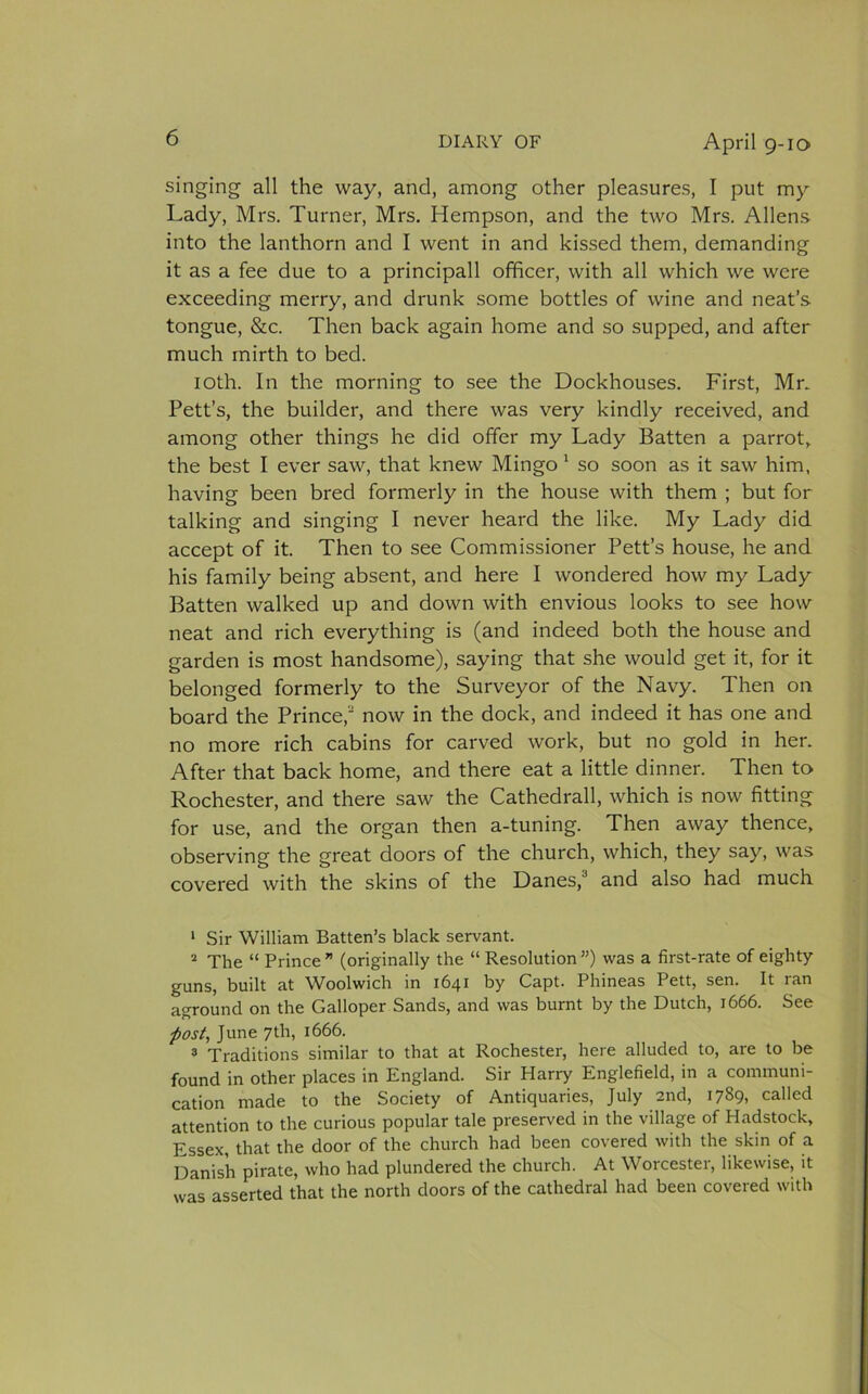 singing all the way, and, among other pleasures, I put my Lady, Mrs. Turner, Mrs. Hempson, and the two Mrs. Allens- into the lanthorn and I went in and kissed them, demanding it as a fee due to a principall officer, with all which we were exceeding merry, and drunk some bottles of wine and neat’s tongue, &amp;c. Then back again home and so supped, and after much mirth to bed. 10th. In the morning to see the Dockhouses. First, Mr. Lett’s, the builder, and there was very kindly received, and among other things he did offer my Lady Batten a parrot, the best I ever saw, that knew Mingo 1 2 so soon as it saw him, having been bred formerly in the house with them ; but for talking and singing I never heard the like. My Lady did. accept of it. Then to see Commissioner Pett’s house, he and his family being absent, and here I wondered how my Lady Batten walked up and down with envious looks to see how neat and rich everything is (and indeed both the house and garden is most handsome), saying that she would get it, for it belonged formerly to the Surveyor of the Navy. Then on board the Prince,3 now in the dock, and indeed it has one and no more rich cabins for carved work, but no gold in her. After that back home, and there eat a little dinner. Then to Rochester, and there saw the Cathedrall, which is now fitting for use, and the organ then a-tuning. Then away thence, observing the great doors of the church, which, they say, was covered with the skins of the Danes,3 and also had much 1 Sir William Batten’s black servant. 2 The “ Prince” (originally the “ Resolution”) was a first-rate of eighty guns, built at Woolwich in 1641 by Capt. Phineas Pett, sen. It ran aground on the Galloper Sands, and was burnt by the Dutch, 1666. See -post, June 7th, 1666. 3 Traditions similar to that at Rochester, here alluded to, are to be found in other places in England. Sir Harry Englefield, in a communi- cation made to the Society of Antiquaries, July 2nd, 1789, called attention to the curious popular tale preserved in the village of Hadstock, Essex, that the door of the church had been covered with the skin of a Danish pirate, who had plundered the church. At W orcestei, likewise, it was asserted that the north doors of the cathedral had been covered with