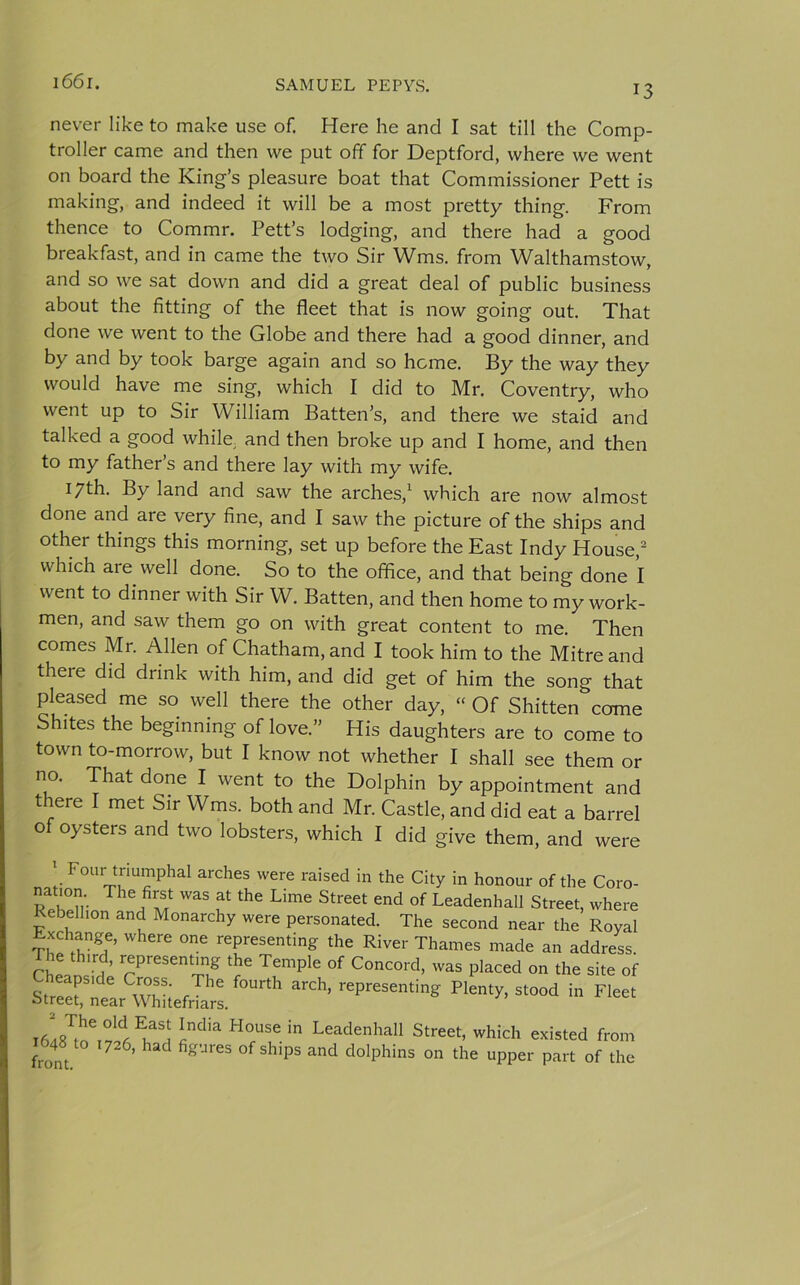 13 never like to make use of. Here he and I sat till the Comp- troller came and then we put off for Deptford, where we went on board the King’s pleasure boat that Commissioner Pett is making, and indeed it will be a most pretty thing. From thence to Commr. Pett’s lodging, and there had a good breakfast, and in came the two Sir Wms. from Walthamstow, and so we sat down and did a great deal of public business about the fitting of the fleet that is now going out. That done we went to the Globe and there had a good dinner, and by and by took barge again and so heme. By the way they would have me sing, which I did to Mr. Coventry, who went up to Sir William Batten’s, and there we staid and talked a good while, and then broke up and I home, and then to my father’s and there lay with my wife. 17th. By land and saw the arches,1 which are now almost done and are very fine, and I saw the picture of the ships and other things this morning, set up before the East Indy House,2 which are well done. So to the office, and that being done I went to dinner with Sir W. Batten, and then home to my work- men, and saw them go on with great content to me. Then comes Mr. Allen of Chatham, and I took him to the Mitre and there did drink with him, and did get of him the song that pleased me so well there the other day, “ Of Shitten come Shites the beginning of love.” His daughters are to come to town to-morrow, but I know not whether I shall see them or no. That done I went to the Dolphin by appointment and there I met Sir Wms. both and Mr. Castle, and did eat a barrel of oysters and two lobsters, which I did give them, and were Four triumphal arches were raised in the City in honour of the Coro- RphT WaS f thC Lime Street end of Leadenhall Street, where Rebellion and Monarchy were personated. The second near the Royal Exchange, where one representing the River Thames made an address The third, representing the Temple of Concord, was placed on the site of Streer‘de w? /* f°Urth ^ presenting Plenty, stood in Fleet otreet, near Whitefnars. ^dia H°rUSe in Leadenhall Street, which existed from from ’ gUr6S PS and d°lphinS °n the uPPer Part of the