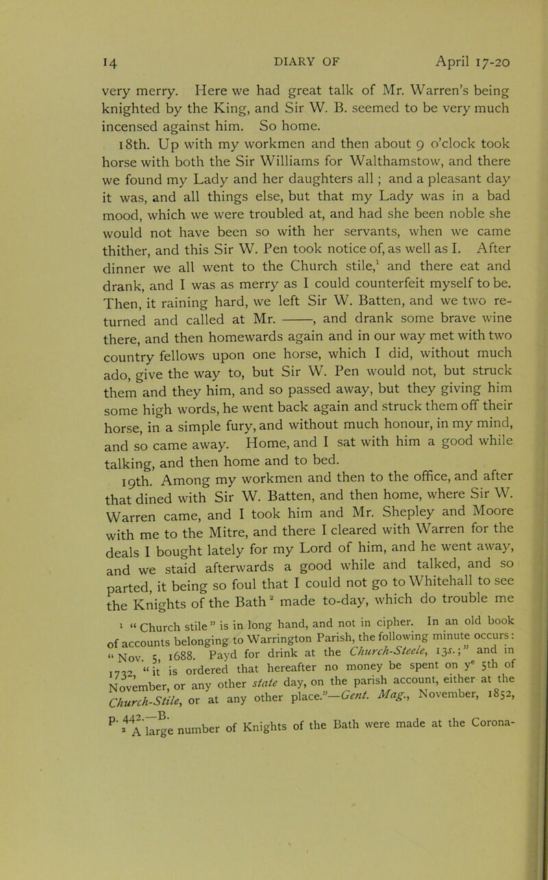 very merry. Here we had great talk of Mr. Warren’s being knighted by the King, and Sir W. B. seemed to be very much incensed against him. So home. 18th. Up with my workmen and then about 9 o’clock took horse with both the Sir Williams for Walthamstow, and there we found my Lady and her daughters all; and a pleasant day it was, and all things else, but that my Lady was in a bad mood, which we were troubled at, and had she been noble she would not have been so with her servants, when we came thither, and this Sir W. Pen took notice of, as well as I. After dinner we all went to the Church stile,1 and there eat and drank, and I was as merry as I could counterfeit myself to be. Then, it raining hard, we left Sir W. Batten, and we two re- turned and called at Mr. , and drank some brave wine there, and then homewards again and in our way met with two country fellows upon one horse, which I did, without much ado, give the way to, but Sir W. Pen would not, but struck them and they him, and so passed away, but they giving him some high words, he went back again and struck them off their horse, in a simple fury, and without much honour, in my mind, and so came away. Home, and I sat with him a good while talking, and then home and to bed. 19th. Among my workmen and then to the office, and after that dined with Sir W. Batten, and then home, where Sir W. Warren came, and I took him and Mr. Shepley and Moore with me to the Mitre, and there I cleared with Warren for the deals I bought lately for my Lord of him, and he went away, and we staid afterwards a good while and talked, and so parted, it being so foul that I could not go to Whitehall to see the Knights of the Bath2 made to-day, which do trouble me 1 “ Church stile” is in long hand, and not in cipher. In an old book of accounts belonging to Warrington Parish, the following minute occurs: “Nov. 5 1688. Payd for drink at the Church-Steele, 13J.; and in .7,2 “it is ordered that hereafter no money be spent on ye 5th of November, or any other state day, on the parish account, either at the Church-Stile, or at any other place.”-Gent. Mag., November, 1852, p. 442—B. 2 A large number of Knights of the Bath were made at the Corona-