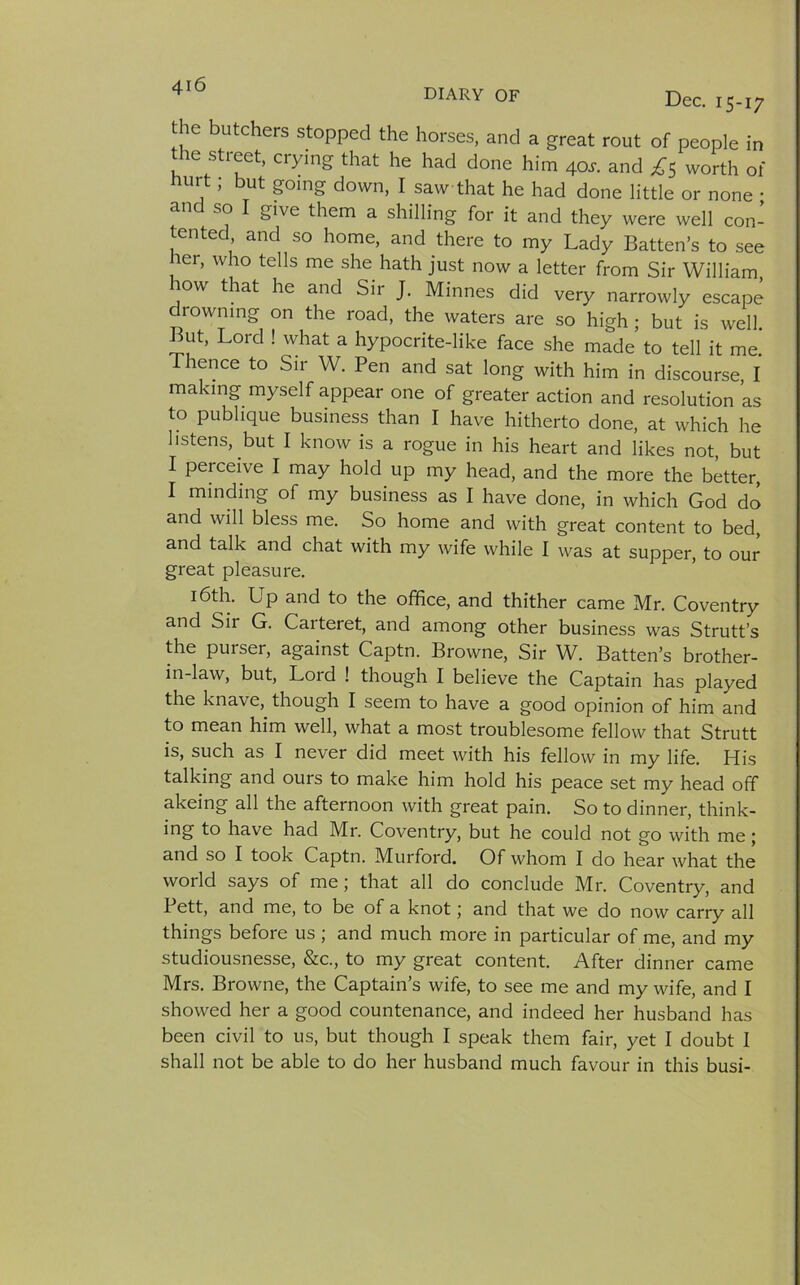 DIARY OF Dec. 15-17 the butchers stopped the horses, and a great rout of people in the street, crying that he had done him 4ar. and £5 worth of mrt; but going down, I saw that he had done little or none ; an so I give them a shilling for it and they were well con- tented and so home, and there to my Lady Batten’s to see her, who tells me she hath just now a letter from Sir William how that he and Sir J. Minnes did very narrowly escape drowning on the road, the waters are so high ; but is well. But, Lord ! what a hypocrite-like face she made to tell it me. Thence to Sir W. Pen and sat long with him in discourse I making myself appear one of greater action and resolution as to pubhque business than I have hitherto done, at which he listens, but I know is a rogue in his heart and likes not, but I perceive I may hold up my head, and the more the better, I minding of my business as I have done, in which God do and will bless me. So home and with great content to bed, and talk and chat with my wife while I was at supper, to our great pleasure. 16th. Up and to the office, and thither came Mr. Coventry and Sir G. Carteret, and among other business was Strutt’s the purser, against Captn. Browne, Sir W. Batten’s brother- in-law, but, Lord ! though I believe the Captain has played the knave, though I seem to have a good opinion of him and to mean him well, what a most troublesome fellow that Strutt is, such as I never did meet with his fellow in my life. His talking and ours to make him hold his peace set my head off akeing all the afternoon with great pain. So to dinner, think- ing to have had Mr. Coventry, but he could not go with me; and so I took Captn. Murford. Of whom I do hear what the world says of me; that all do conclude Mr. Coventry, and I ett, and me, to be of a knot; and that we do now carry all things before us ; and much more in particular of me, and my studiousnesse, &amp;c., to my great content. After dinner came Mrs. Browne, the Captain’s wife, to see me and my wife, and I showed her a good countenance, and indeed her husband has been civil to us, but though I speak them fair, yet I doubt I shall not be able to do her husband much favour in this busi-