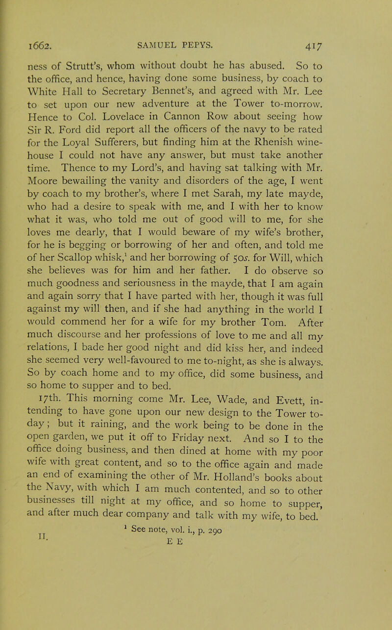 ness of Strutt’s, whom without doubt he has abused. So to the office, and hence, having done some business, by coach to White Hall to Secretary Bennet’s, and agreed with Mr. Lee to set upon our new adventure at the Tower to-morrow. Hence to Col. Lovelace in Cannon Row about seeing how Sir R. Ford did report all the officers of the navy to be rated for the Loyal Sufferers, but finding him at the Rhenish wine- house I could not have any answer, but must take another time. Thence to my Lord’s, and having sat talking with Mr. Moore bewailing the vanity and disorders of the age, I went by coach to my brother’s, where I met Sarah, my late mayde, who had a desire to speak with me, and I with her to know what it was, who told me out of good will to me, for she loves me dearly, that I would beware of my wife’s brother, for he is begging or borrowing of her and often, and told me of her Scallop whisk,1 and her borrowing of 50^. for Will, which she believes was for him and her father. I do observe so much goodness and seriousness in the mayde, that I am again and again sorry that I have parted with her, though it was full against my will then, and if she had anything in the world I would commend her for a wife for my brother Tom. After much discourse and her professions of love to me and all my relations, I bade her good night and did kiss her, and indeed she seemed very well-favoured to me to-night, as she is always. So by coach home and to my office, did some business, and so home to supper and to bed. 17th. This morning come Mr. Lee, Wade, and Evett, in- tending to have gone upon our new design to the Tower to- day ; but it raining, and the work being to be done in the open garden, we put it off to Friday next. And so I to the office doing business, and then dined at home with my poor wife with great content, and so to the office again and made an end of examining the other of Mr. Holland’s books about the Navy, with which I am much contented, and so to other businesses till night at my office, and so home to supper, and after much dear company and talk with my wife, to bed. 1 See note, vol. i., p. 290 E E II.