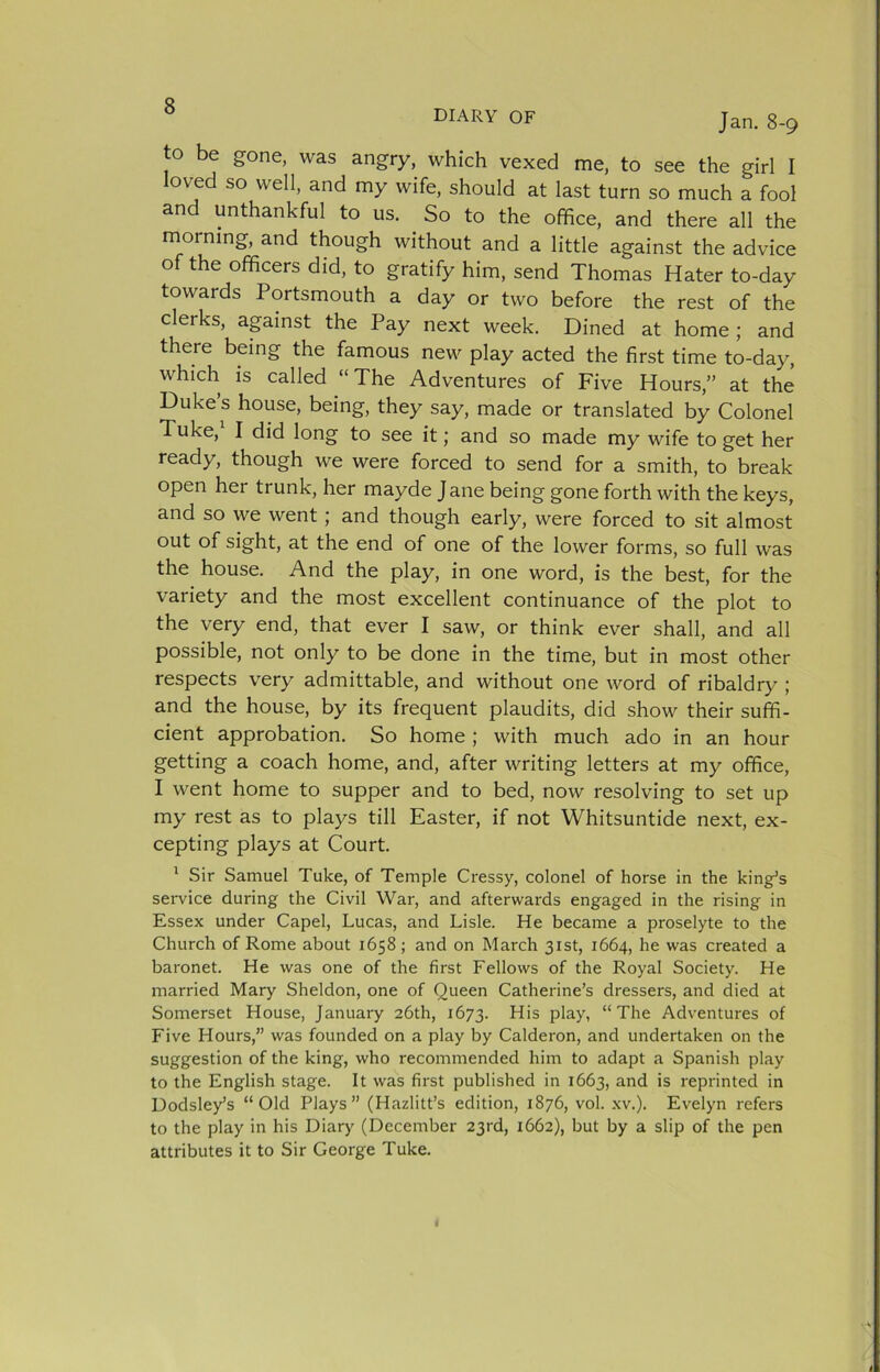 DIARY OF Jan. 8-9 to be gone, was angry, which vexed me, to see the girl I loved so well, and my wife, should at last turn so much a fool and unthankful to us. So to the office, and there all the morning, and though without and a little against the advice of the officers did, to gratify him, send Thomas Hater to-day towards Portsmouth a day or two before the rest of the clerks, apinst the Pay next week. Dined at home; and there being the famous new play acted the first time to-day, which is called “The Adventures of Five Hours,” at the Dukes house, being, they say, made or translated by Colonel Tuke, I did long to see it; and so made my wife to get her ready, though we were forced to send for a smith, to break open her trunk, her mayde Jane being gone forth with the keys, and so we went; and though early, were forced to sit almost out of sight, at the end of one of the lower forms, so full was the house. And the play, in one word, is the best, for the variety and the most excellent continuance of the plot to the very end, that ever I saw, or think ever shall, and all possible, not only to be done in the time, but in most other respects very admittable, and without one word of ribaldry ; and the house, by its frequent plaudits, did show their suffi- cient approbation. So home; with much ado in an hour getting a coach home, and, after writing letters at my office, I went home to supper and to bed, now resolving to set up my rest as to plays till Easter, if not Whitsuntide next, ex- cepting plays at Court. ' Sir Samuel Tuke, of Temple Cressy, colonel of horse in the king^s sei-vice during the Civil War, and afterwards engaged in the rising in Essex under Capel, Lucas, and Lisle. He became a proselyte to the Church of Rome about 1658; and on March 31st, 1664, he was created a baronet. He was one of the first Fellows of the Royal Society. He married Mary Sheldon, one of Queen Catherine’s dressers, and died at Somerset House, January 26th, 1673. “The Adventures of Five Hours,” was founded on a play by Calderon, and undertaken on the suggestion of the king, who recommended him to adapt a Spanish play to the English stage. It was first published in 1663, ^nd is reprinted in Dodsley’s “Old Plays” (Hazlitt’s edition, 1876, vol. xv.). Evelyn refers to the play in his Diary (December 23rd, 1662), but by a slip of the pen attributes it to Sir George Tuke.