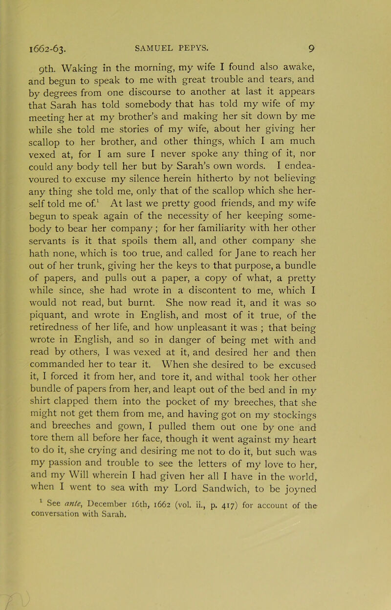 9th. Waking in the morning, my wife I found also awake, and begun to speak to me with great trouble and tears, and by degrees from one discourse to another at last it appears that Sarah has told somebody that has told my wife of my meeting her at my brother’s and making her sit down by me while she told me stories of my wife, about her giving her scallop to her brother, and other things, which I am much vexed at, for I am sure I never spoke any thing of it, nor could any body tell her but by Sarah’s own words. I endea- voured to excuse my silence herein hitherto by not believing any thing she told me, only that of the scallop which she her- self told me of^ At last we pretty good friends, and my wife begun to speak again of the necessity of her keeping some- body to bear her company; for her familiarity with her other servants is it that spoils them all, and other company she hath none, which is too true, and called for Jane to reach her out of her trunk, giving her the keys to that purpose, a bundle of papers, and pulls out a paper, a copy of what, a pretty while since, she had wrote in a discontent to me, which I would not read, but burnt. She now read it, and it was so piquant, and wrote in English, and most of it true, of the retiredness of her life, and how unpleasant it was ; that being wrote in English, and so in danger of being met with and read by others, I was vexed at it, and desired her and then commanded her to tear it. When she desired to be excused it, I forced it from her, and tore it, and withal took her other bundle of papers from her, and leapt out of the bed and in my shirt clapped them into the pocket of my breeches, that she might not get them from me, and having got on my stockings and breeches and gown, I pulled them out one by one and tore them all before her face, though it went against my heart to do it, she crying and desiring me not to do it, but such was my passion and trouble to see the letters of my love to her, and my Will wherein I had given her all I have in the world, when I went to sea with my Lord Sandwich, to be joyned ^ See ante, December i6th, 1662 (vol. ii., p. 417) for account of the conversation with Sarah.