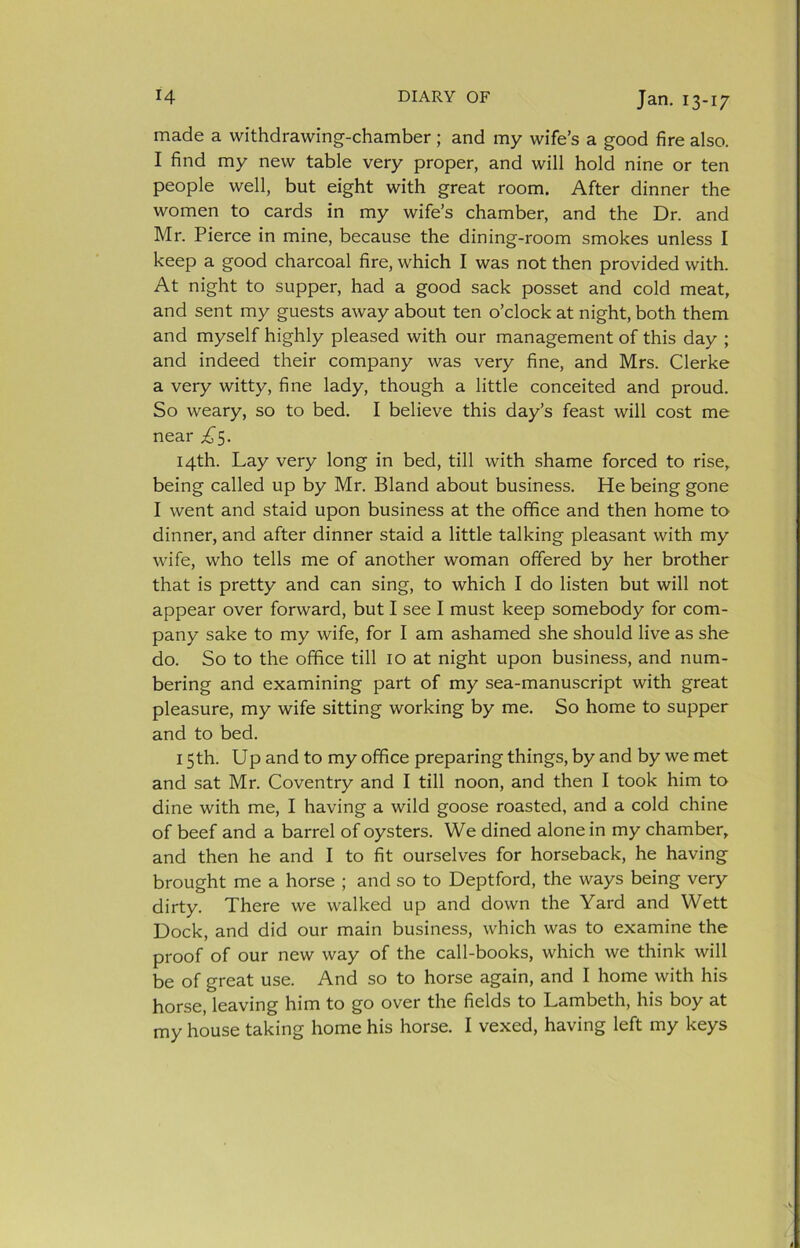 made a withdrawing-chamber; and my wife’s a good fire also. I find my new table very proper, and will hold nine or ten people well, but eight with great room. After dinner the women to cards in my wife’s chamber, and the Dr. and Mr. Pierce in mine, because the dining-room smokes unless I keep a good charcoal fire, which I was not then provided with. At night to supper, had a good sack posset and cold meat, and sent my guests away about ten o’clock at night, both them and myself highly pleased with our management of this day ; and indeed their company was very fine, and Mrs. Clerke a very witty, fine lady, though a little conceited and proud. So weary, so to bed. I believe this day’s feast will cost me near £$. 14th. Lay very long in bed, till with shame forced to rise, being called up by Mr. Bland about business. He being gone I went and staid upon business at the office and then home to dinner, and after dinner staid a little talking pleasant with my wife, who tells me of another woman offered by her brother that is pretty and can sing, to which I do listen but will not appear over forward, but I see I must keep somebody for com- pany sake to my wife, for I am ashamed she should live as she do. So to the office till 10 at night upon business, and num- bering and examining part of my sea-manuscript with great pleasure, my wife sitting working by me. So home to supper and to bed. 15th. Up and to my office preparing things, by and by we met and sat Mr. Coventry and I till noon, and then I took him to dine with me, I having a wild goose roasted, and a cold chine of beef and a barrel of oysters. We dined alone in my chamber, and then he and I to fit ourselves for horseback, he having brought me a horse ; and so to Deptford, the ways being very dirty. There we walked up and down the Yard and Wett Dock, and did our main business, which was to examine the proof of our new way of the call-books, which we think will be of great use. And so to horse again, and I home with his horse, leaving him to go over the fields to Lambeth, his boy at my house taking home his horse. I vexed, having left my keys