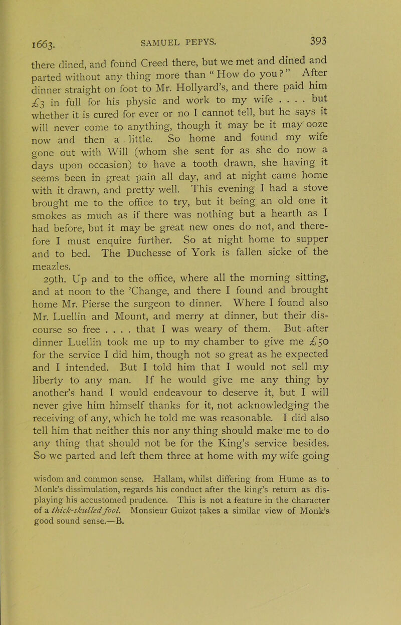 1663. there dined, and found Creed there, but we met and dined and parted without any thing more than “ How do you ? After dinner straight on foot to Mr. Hollyard s, and there paid him £2, in full for his physic and work to my wife .... but whether it is cured for ever or no I cannot tell, but he says it will never come to anything, though it may be it may ooze now and then a little. So home and found my wife gone out with Will (whom she sent for as she do now a days upon occasion) to have a tooth drawn, she having it seems been in great pain all day, and at night came home with it drawn, and pretty well. This evening I had a stove brought me to the office to try, but it being an old one it smokes as much as if there was nothing but a hearth as I had before, but it may be great new ones do not, and there- fore I must enquire further. So at night home to supper and to bed. The Duchesse of York is fallen sicke of the meazles. 29th. Up and to the office, where all the morning sitting, and at noon to the ’Change, and there I found and brought home Mr. Pierse the surgeon to dinner. Where I found also Mr. Luellin and Mount, and merry at dinner, but their dis- course so free .... that I was weary of them. But after dinner Luellin took me up to my chamber to give me ;^50 for the service I did him, though not so great as he expected and I intended. But I told him that I would not sell my liberty to any man. If he would give me any thing by another’s hand I would endeavour to deserve it, but I will never give him himself thanks for it, not acknowledging the receiving of any, which he told me was reasonable. I did also tell him that neither this nor any thing should make me to do any thing that should not be for the King’s service besides. So we parted and left them three at home with my wife going wisdom and common sense. Hallam, whilst differing from Hume as to Monk’s dissimulation, regards his conduct after the king’s return as dis- playing his accustomed prudence. This is not a feature in the character of a thick-skulled fool. Monsieur Guizot takes a similar view of Monk’s good sound sense.—B.