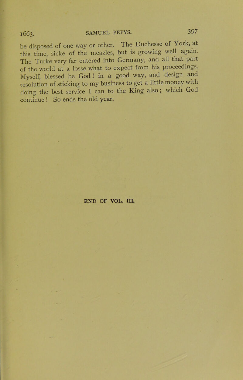 1663. be disposed of one way or other. The Duchesse of York, at this time, sicke of the meazles, but is growing well again. The Turke very far entered into Germany, and all that part of the world at a losse what to expect from his proceedings. Myself, blessed be God ! in a good way, and design and resolution of sticking to my business to get a little money with doing the best service I can to the King also; which God continue ! So ends the old year. END OF VOL. IIL