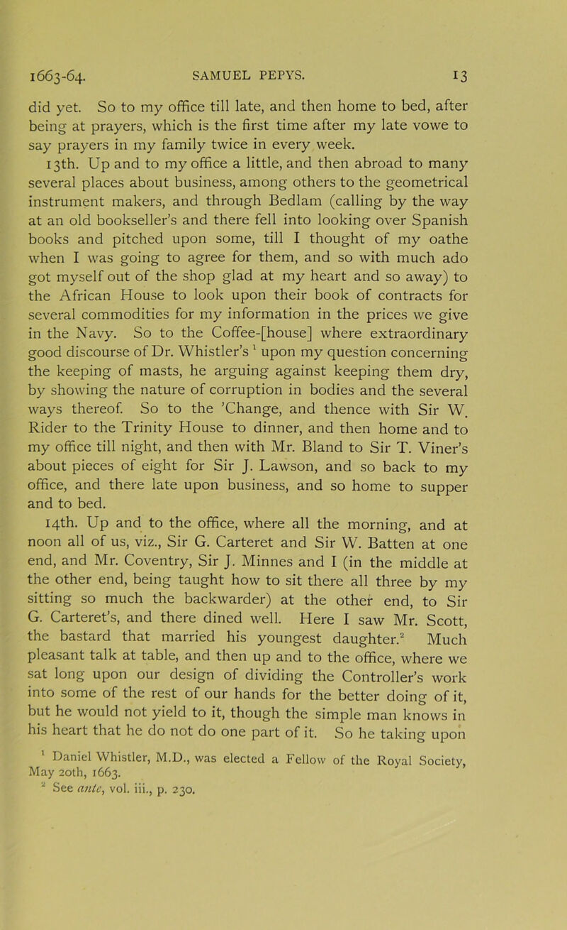 did yet. So to my office till late, and then home to bed, after being at prayers, which is the first time after my late vowe to say prayers in my family twice in every week. 13th. Up and to my office a little, and then abroad to many several places about business, among others to the geometrical instrument makers, and through Bedlam (calling by the way at an old bookseller’s and there fell into looking over Spanish books and pitched upon some, till I thought of my oathe when I was going to agree for them, and so with much ado got myself out of the shop glad at my heart and so away) to the African House to look upon their book of contracts for several commodities for my information in the prices we give in the Navy. So to the Coffee-[house] where extraordinary good discourse of Dr. Whistler’s 1 upon my question concerning the keeping of masts, he arguing against keeping them dry, by showing the nature of corruption in bodies and the several ways thereof. So to the ’Change, and thence with Sir W. Rider to the Trinity House to dinner, and then home and to my office till night, and then with Mr. Bland to Sir T. Viner’s about pieces of eight for Sir J. Lawson, and so back to my office, and there late upon business, and so home to supper and to bed. 14th. Up and to the office, where all the morning, and at noon all of us, viz., Sir G. Carteret and Sir W. Batten at one end, and Mr. Coventry, Sir J. Minnes and I (in the middle at the other end, being taught how to sit there all three by my sitting so much the backwarder) at the other end, to Sir G. Carteret’s, and there dined well. Here I saw Mr. Scott, the bastard that married his youngest daughter.2 Much pleasant talk at table, and then up and to the office, where we sat long upon our design of dividing the Controller’s work into some of the rest of our hands for the better doing of it, but he would not yield to it, though the simple man knows in his heart that he do not do one part of it. So he taking upon Daniel Whistler, M.D., was elected a Fellow of the Royal Society, May 20th, 1663. 2 See ante, vol. iii., p. 230.