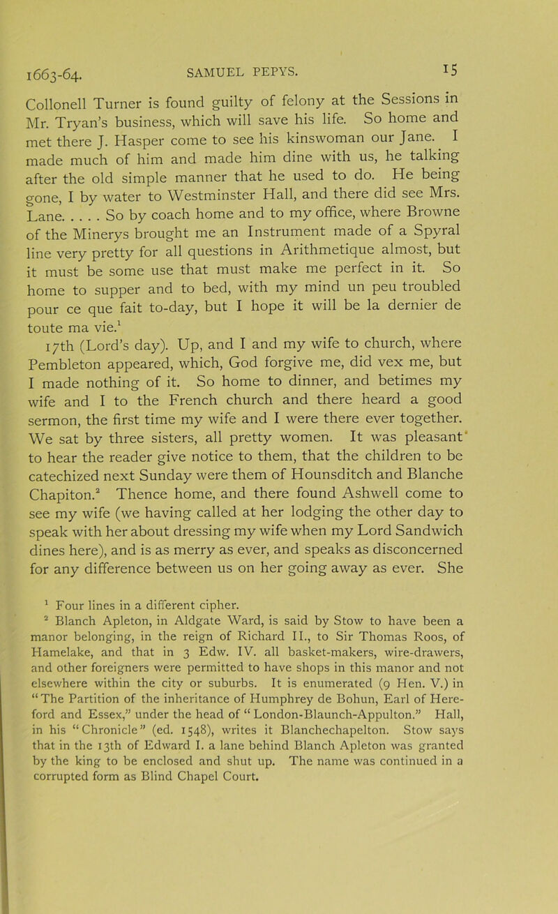 1663-64. Collonell Turner is found guilty of felony at the Sessions in Mr. Tryan’s business, which will save his life. So home and met there J. Hasper come to see his kinswoman our Jane. I made much of him and made him dine with us, he talking after the old simple manner that he used to do. He being gone, I by water to Westminster Hall, and there did see Mrs. Lane So by coach home and to my office, where Browne of the Minerys brought me an Instrument made of a Spyral line very pretty for all questions in Arithmetiquc almost, but it must be some use that must make me perfect in it. So home to supper and to bed, with my mind un peu troubled pour ce que fait to-day, but I hope it will be la dernier de toute ma vie.1 17th (Lord’s day). Up, and I and my wife to church, where Pembleton appeared, which, God forgive me, did vex me, but I made nothing of it. So home to dinner, and betimes my wife and I to the French church and there heard a good sermon, the first time my wife and I were there ever together. We sat by three sisters, all pretty women. It was pleasant' to hear the reader give notice to them, that the children to be catechized next Sunday were them of Hounsditch and Blanche Chapiton.2 Thence home, and there found Ashwell come to see my wife (we having called at her lodging the other day to speak with her about dressing my wife when my Lord Sandwich dines here), and is as merry as ever, and speaks as disconcerned for any difference between us on her going away as ever. She 1 Four lines in a different cipher. 2 Blanch Apleton, in Aldgate Ward, is said by Stow to have been a manor belonging, in the reign of Richard II., to Sir Thomas Roos, of Hamelake, and that in 3 Edw. IV. all basket-makers, wire-drawers, and other foreigners were permitted to have shops in this manor and not elsewhere within the city or suburbs. It is enumerated (9 Hen. V.) in “The Partition of the inheritance of Humphrey de Bohun, Earl of Here- ford and Essex,” under the head of “ London-Blaunch-Appulton.” Hall, in his “Chronicle” (ed. 1548), writes it Blanchechapelton. Stow says that in the 13th of Edward I. a lane behind Blanch Apleton was granted by the king to be enclosed and shut up. The name was continued in a corrupted form as Blind Chapel Court.