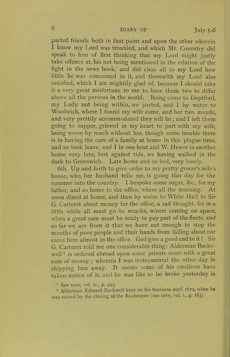 parted friends both in that point and upon the other wherein I know my Lord was troubled, and which Mr. Coventry did speak to him of first thinking that my Lord might justly take offence at, his not being mentioned in the relation of the fight in the news book,' and did clear all to my Lord how little he was concerned in it, and therewith my Lord also satisfied, which I am mightily glad of, because I should take it a very great misfortune to me to have them two to differ above all the persons in the world. Being come to Deptford, my Lady not being within, we parted, and I by water to Woolwich, where I found my wife come, and her two mayds, and very prettily accommodated they will be; and I left them going to supper, grieved in my heart to part with my wife, being worse by much without her, though some trouble there is in having the care of a family at home in this plague time, and so took leave, and I in one boat and W. Hewer in another home very late, first against tide, we having walked in the dark to Greenwich. Late home and to bed, very lonely. 6th. Up and forth to give order to my pretty grocer’s wife’s house, who, her husband tells me, is going this day for the summer into the country. I bespoke some sugar, &amp;c., for my father, and so home to the office, where all the morning. At noon dined at home, and then by water to White Hall to Sir G. Carteret about money for the office, a sad thought, for in a little while all must go to wracke, winter coming on apace, when a great sum must be ready to pay part of thefleete, and so far we are from it that we have not enough to stop the mouths of poor people and their hands from falling about our eares here almost in the office. God give a good end to it! Sir G. Carteret told me one considerable thing: Alderman Backe- well * is ordered abroad upon some private score with a great sum of money ; wherein I was instrumental the other day in shipping him away. It seems some of his creditors have taken notice of it, and he was like to be broke yesterday in ‘ See note, vol. iv., p. 445. * Alderman Edward Backwell kept on his business until 1672, when he was ruined by the closing of the Exchequer (see note, vol. i., p. 183).