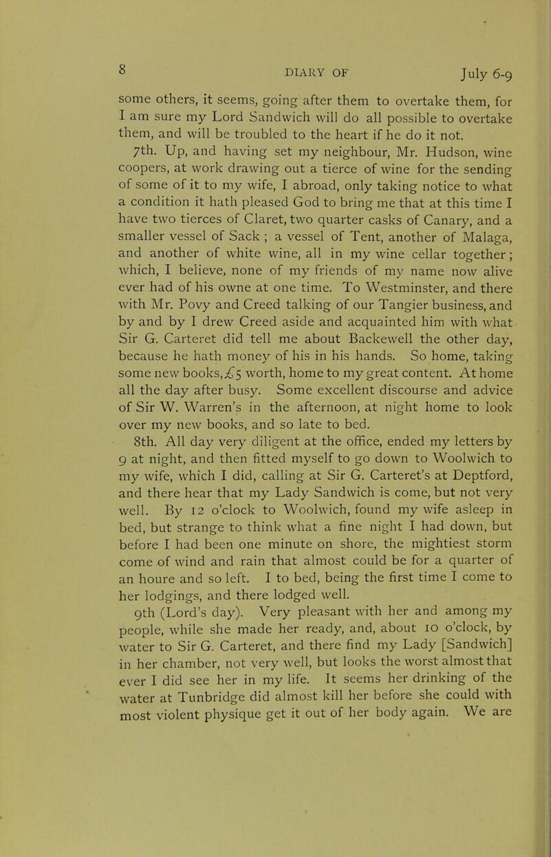 some others, it seems, going after them to overtake them, for I am sure my Lord Sandwich will do all possible to overtake them, and will be troubled to the heart if he do it not. 7th. Up, and having set my neighbour, Mr. Hudson, wine coopers, at work drawing out a tierce of wine for the sending of some of it to my wife, I abroad, only taking notice to what a condition it hath pleased God to bring me that at this time I have two tierces of Claret, two quarter casks of Canary, and a smaller vessel of Sack ; a vessel of Tent, another of Malaga, and another of white wine, all in my wine cellar together; which, I believe, none of my friends of my name now alive ever had of his owne at one time. To Westminster, and there with Mr. Povy and Creed talking of our Tangier business, and by and by I drew Creed aside and acquainted him with what Sir G. Carteret did tell me about Backewell the other day, because he hath money of his in his hands. So home, taking some new books, ;i^5 worth, home to my great content. At home all the day after busy. Some excellent discourse and advice of Sir W. Warren’s in the afternoon, at night home to look over my new books, and so late to bed. 8th. All day very diligent at the office, ended my letters by 9 at night, and then fitted myself to go down to Woolwich to my wife, which I did, calling at Sir G. Carteret’s at Deptford, and there hear that my Lady Sandwich is come, but not very well. By 12 o’clock to Woolwich, found my wife asleep in bed, but strange to think what a fine night I had down, but before I had been one minute on shore, the mightiest storm come of wind and rain that almost could be for a quarter of an houre and so left. I to bed, being the first time I come to her lodgings, and there lodged well. 9th (Lord’s day). Very pleasant with her and among my people, while she made her ready, and, about 10 o’clock, by water to Sir G. Carteret, and there find my Lady [Sandwich] in her chamber, not very well, but looks the worst almost that ever I did see her in my life. It seems her drinking of the water at Tunbridge did almost kill her before she could with most violent physique get it out of her body again. We are