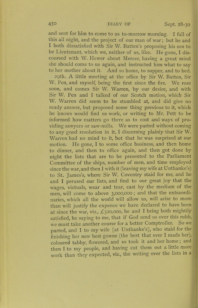 and sent for him to come to us to-morrow morning. I full of this all night, and the project of our man of war; but he and I both dissatisfied with Sir W. Batten’s proposing his son to be Lieutenant, which we, neither of us, like. He gone, I dis- coursed with W. Flewer about Mercer, having a great mind she should come to us again, and instructed him what to say to her mother about it. And so home, to supper, and to bed. 29th. A little meeting at the office by Sir W. Batten, Sir W. Pen, and myself, being the first since the fire. We rose soon, and comes Sir W. Warren, by our desire, and with Sir W. Pen and I talked of our Scotch motion, which Sir W. Warren did seem to be stumbled at, and did give no ready answer, but proposed some thing previous to it, which he knows would find us work, or writing to Mr, Pett to be informed how matters go there as to cost and ways of pro- viding sawyers or saw-mills. We were parted without coming to any good resolution in it. I discerning plainly that Sir W. Warren had no mind to it, but that he was surprised at our ’ motion. He gone, I to some office business, and then home j to dinner, and then to office again, and then got done by j night the lists that are to be presented to the Parliament i Committee of the ships, number of men, and time employed | since the war, and then I with it (leaving my wife at Unthanke’s) j to St. James’s, where Sir W. Coventry staid for me, and he | and I perused our lists, and find to our great joy that the wages, victuals, wear and tear, cast by the medium of the men, will come to above 3,000,000; and that the extraordi- naries, which all the world will allow us, will arise to more than will justify the expence we have declared to have been at since the war, viz., ;^^320,ooo, he and I being both mightily satisfied, he saying to me, that if God send us over this rubb, we must take another course for a better Comptroller. So we parted, and I to my wife [at Unthanke’s], who staid for the finishing her new best gowne (the best that ever I made her), coloured tabby, flowered, and so took it and her home, and then I to my people, and having cut them out a little more work than they expected, viz., the writing over the lists in a ^