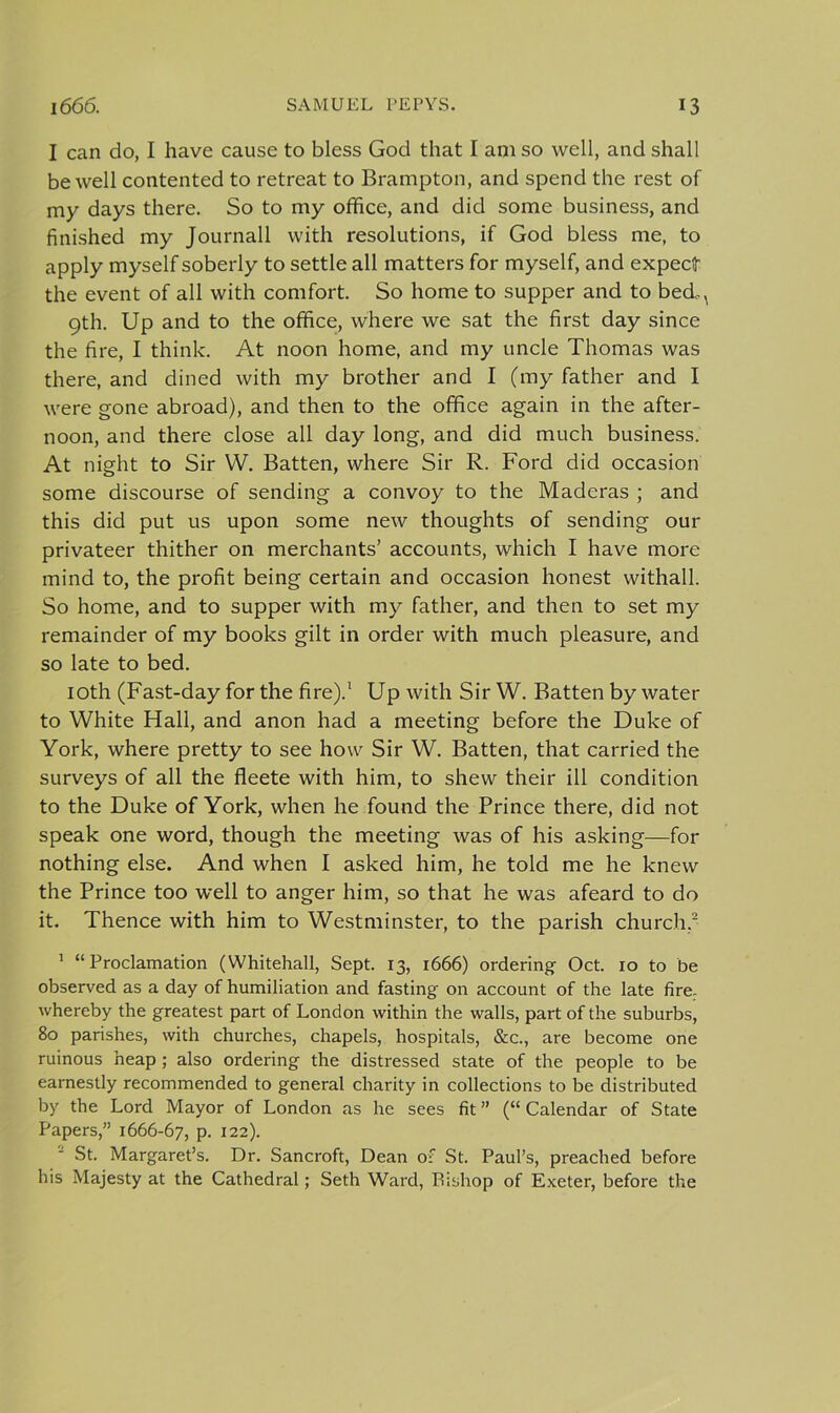 I can do, I have cause to bless God that I am so well, and shall be well contented to retreat to Brampton, and spend the rest of my days there. So to my office, and did some business, and finished my Journall with resolutions, if God bless me, to apply myself soberly to settle all matters for myself, and expect! the event of all with comfort. So home to supper and to bedM 9th. Up and to the office, where we sat the first day since the fire, I think. At noon home, and my uncle Thomas was there, and dined with my brother and I (my father and I were gone abroad), and then to the office again in the after- noon, and there close all day long, and did much business. At night to Sir W. Batten, where Sir R. Ford did occasion some discourse of sending a convoy to the Maderas ; and this did put us upon some new thoughts of sending our privateer thither on merchants’ accounts, which I have more mind to, the profit being certain and occasion honest withall. So home, and to supper with my father, and then to set my remainder of my books gilt in order with much pleasure, and so late to bed. 10th (Fast-day for the fire).1 Up with Sir W. Batten by water to White Hall, and anon had a meeting before the Duke of York, where pretty to see how Sir W. Batten, that carried the surveys of all the fleete with him, to shew their ill condition to the Duke of York, when he found the Prince there, did not speak one word, though the meeting was of his asking—for nothing else. And when I asked him, he told me he knew the Prince too well to anger him, so that he was afeard to do it. Thence with him to Westminster, to the parish church.2 1 “Proclamation (Whitehall, Sept. 13, 1666) ordering Oct. 10 to be observed as a day of humiliation and fasting on account of the late fire, whereby the greatest part of London within the walls, part of the suburbs, 80 parishes, with churches, chapels, hospitals, &amp;c., are become one ruinous heap ; also ordering the distressed state of the people to be earnestly recommended to general charity in collections to be distributed by the Lord Mayor of London as he sees fit ” (“ Calendar of State Papers,” 1666-67, P- 122). St. Margaret’s. Dr. Sancroft, Dean of St. Paul’s, preached before his Majesty at the Cathedral; Seth Ward, Bishop of Exeter, before the