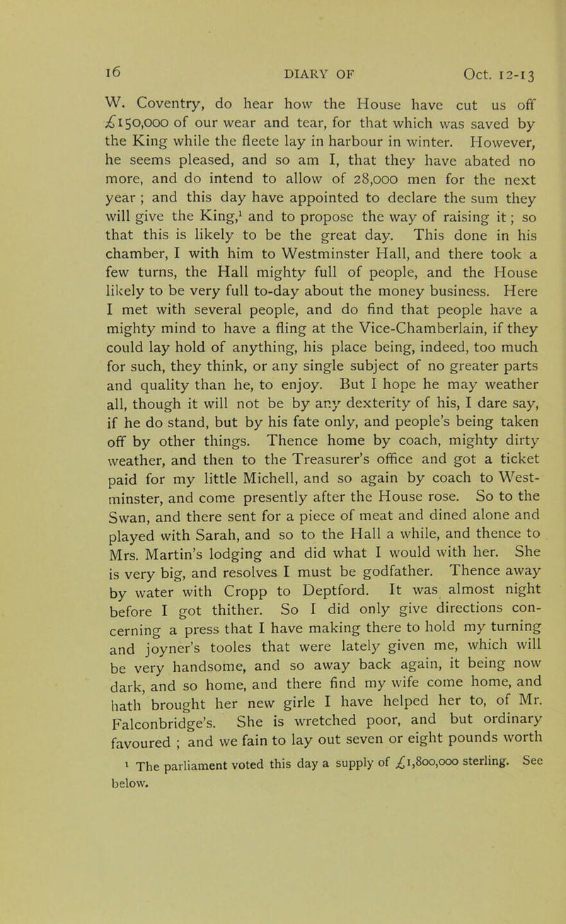 W. Coventry, do hear how the House have cut us off £150,000 of our wear and tear, for that which was saved by the King while the fleete lay in harbour in winter. However, he seems pleased, and so am I, that they have abated no more, and do intend to allow of 28,000 men for the next year ; and this day have appointed to declare the sum they will give the King,1 and to propose the way of raising it; so that this is likely to be the great day. This done in his chamber, I with him to Westminster Hall, and there took a few turns, the Hall mighty full of people, and the House likely to be very full to-day about the money business. Here I met with several people, and do find that people have a mighty mind to have a fling at the Vice-Chamberlain, if they could lay hold of anything, his place being, indeed, too much for such, they think, or any single subject of no greater parts and quality than he, to enjoy. But I hope he may weather all, though it will not be by any dexterity of his, I dare say, if he do stand, but by his fate only, and people’s being taken off by other things. Thence home by coach, mighty dirty weather, and then to the Treasurer’s office and got a ticket paid for my little Michell, and so again by coach to West- minster, and come presently after the House rose. So to the Swan, and there sent for a piece of meat and dined alone and played with Sarah, and so to the Hall a while, and thence to Mrs. Martin’s lodging and did what I would with her. She is very big, and resolves I must be godfather. Thence away by water with Cropp to Deptford. It was almost night before I got thither. So I did only give directions con- cerning a press that I have making there to hold my turning and joyner’s tooles that were lately given me, which will be very handsome, and so away back again, it being now dark, and so home, and there find my wife come home, and hath brought her new girle I have helped her to, of Mr. Falconbridge’s. She is wretched poor, and but ordinary favoured ; and we fain to lay out seven or eight pounds worth 1 The parliament voted this day a supply of £1,800,000 sterling. See below.