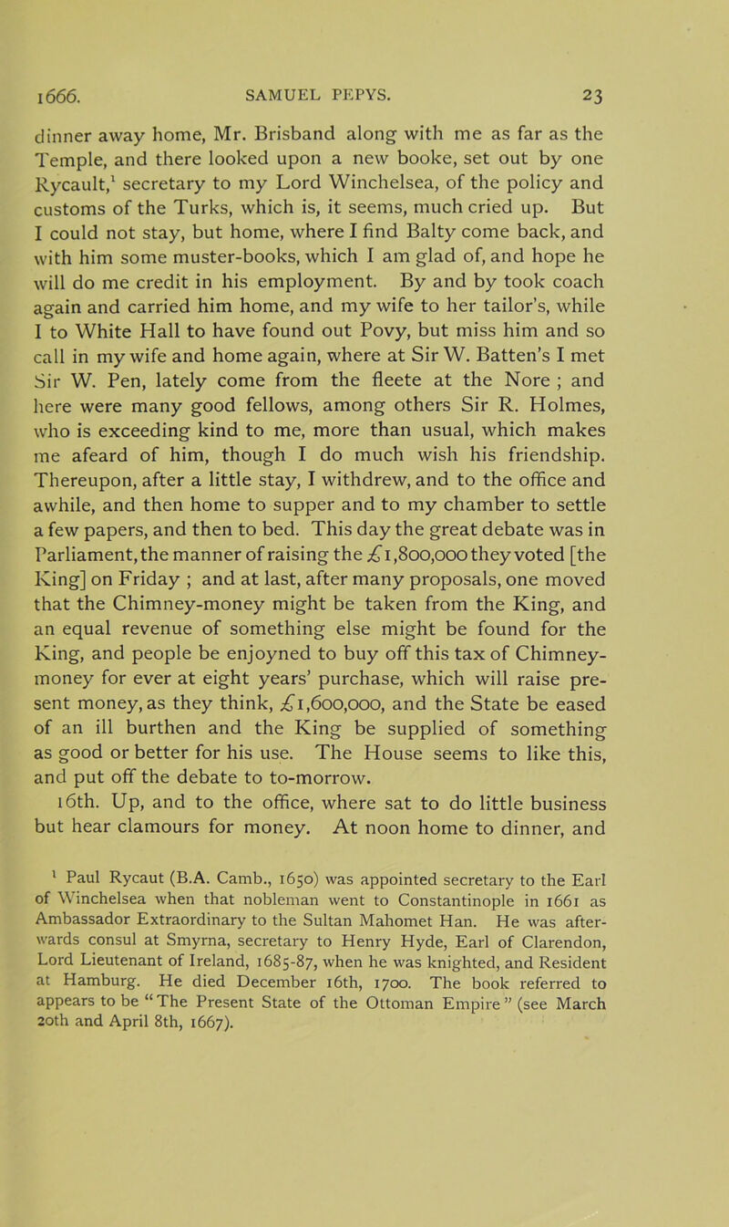 dinner away home, Mr. Brisband along with me as far as the Temple, and there looked upon a new booke, set out by one Rycault,1 secretary to my Lord Winchelsea, of the policy and customs of the Turks, which is, it seems, much cried up. But I could not stay, but home, where I find Baity come back, and with him some muster-books, which I am glad of, and hope he will do me credit in his employment. By and by took coach again and carried him home, and my wife to her tailor’s, while I to White Hall to have found out Povy, but miss him and so call in my wife and home again, where at Sir W. Batten’s I met Sir W. Pen, lately come from the fleete at the Nore ; and here were many good fellows, among others Sir R. Holmes, who is exceeding kind to me, more than usual, which makes me afeard of him, though I do much wish his friendship. Thereupon, after a little stay, I withdrew, and to the office and awhile, and then home to supper and to my chamber to settle a few papers, and then to bed. This day the great debate was in Parliament, the manner of raising the £1,800,000 they voted [the King] on Friday ; and at last, after many proposals, one moved that the Chimney-money might be taken from the King, and an equal revenue of something else might be found for the King, and people be enjoyned to buy off this tax of Chimney- money for ever at eight years’ purchase, which will raise pre- sent money, as they think, £1,600,000, and the State be eased of an ill burthen and the King be supplied of something as good or better for his use. The House seems to like this, and put off the debate to to-morrow. 16th. Up, and to the office, where sat to do little business but hear clamours for money. At noon home to dinner, and 1 Paul Rycaut (B.A. Camb., 1650) was appointed secretary to the Earl of W inchelsea when that nobleman went to Constantinople in 1661 as Ambassador Extraordinary to the Sultan Mahomet Han. He was after- wards consul at Smyrna, secretary to Henry Hyde, Earl of Clarendon, Lord Lieutenant of Ireland, 1685-87, when he was knighted, and Resident at Hamburg. He died December 16th, 1700. The book referred to appears to be “ The Present State of the Ottoman Empire ” (see March 20th and April 8th, 1667).