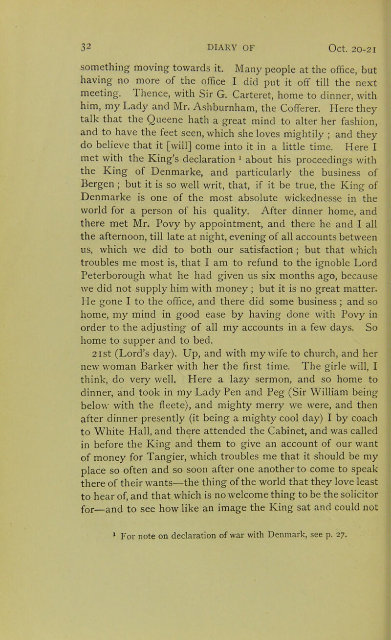 something moving towards it. Many people at the office, but having no more of the office I did put it off till the next meeting. Thence, with Sir G. Carteret, home to dinner, with him, my Lady and Mr. Ashburnham, the Cofferer. Here they talk that the Queene hath a great mind to alter her fashion, and to have the feet seen, which she loves mightily ; and they do believe that it [will] come into it in a little time. Here I met with the King’s declaration 1 about his proceedings with the King of Denmarke, and particularly the business of Bergen ; but it is so well writ, that, if it be true, the King of Denmarke is one of the most absolute wickednesse in the world for a person of his quality. After dinner home, and there met Mr. Povy by appointment, and there he and I all the afternoon, till late at night, evening of all accounts between us, which we did to both our satisfaction ; but that which troubles me most is, that I am to refund to the ignoble Lord Peterborough what he had given us six months ago, because we did not supply him with money ; but it is no great matter. He gone I to the office, and there did some business ; and so home, my mind in good ease by having done with Povy in order to the adjusting of all my accounts in a few days. So home to supper and to bed. 21st (Lord’s day). Up, and with my wife to church, and her new woman Barker with her the first time. The girle will, I think, do very well. Here a lazy sermon, and so home to dinner, and took in my Lady Pen and Peg (Sir William being below with the fleete), and mighty merry we were, and then after dinner presently (it being a mighty cool day) I by coach to White Hall, and there attended the Cabinet, and was called in before the King and them to give an account of our want of money for Tangier, which troubles me that it should be my place so often and so soon after one another to come to speak there of their wants—the thing of the world that they love least to hear of, and that which is no welcome thing to be the solicitor for—and to see how like an image the King sat and could not 1 For note on declaration of war with Denmark, see p. 27.