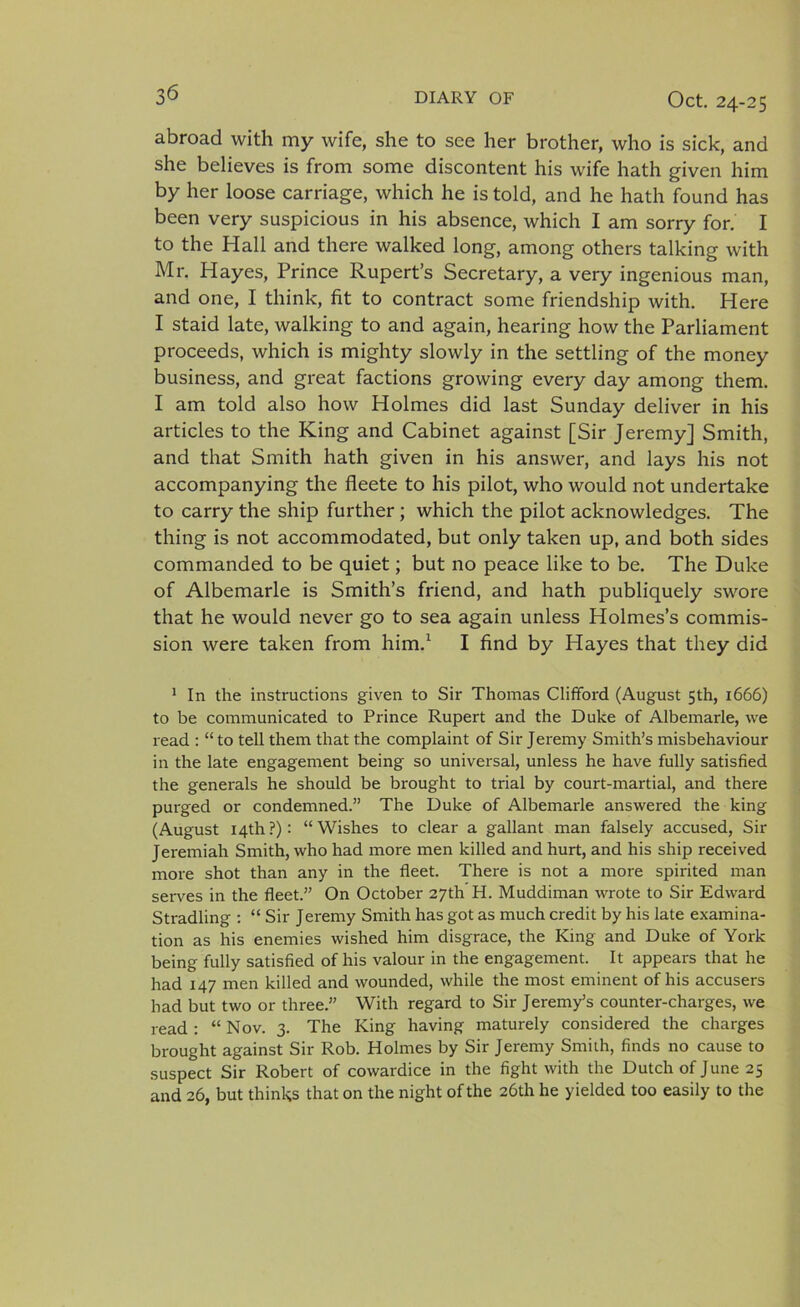 abroad with my wife, she to see her brother, who is sick, and she believes is from some discontent his wife hath given him by her loose carriage, which he is told, and he hath found has been very suspicious in his absence, which I am sorry for. I to the Hall and there walked long, among others talking with Mr. Hayes, Prince Rupert’s Secretary, a very ingenious man, and one, I think, fit to contract some friendship with. Here I staid late, walking to and again, hearing how the Parliament proceeds, which is mighty slowly in the settling of the money business, and great factions growing every day among them. I am told also how Holmes did last Sunday deliver in his articles to the King and Cabinet against [Sir Jeremy] Smith, and that Smith hath given in his answer, and lays his not accompanying the fleete to his pilot, who would not undertake to carry the ship further; which the pilot acknowledges. The thing is not accommodated, but only taken up, and both sides commanded to be quiet; but no peace like to be. The Duke of Albemarle is Smith’s friend, and hath publiquely swore that he would never go to sea again unless Holmes’s commis- sion were taken from him.1 I find by Hayes that they did 1 In the instructions given to Sir Thomas Clifford (August 5th, 1666) to be communicated to Prince Rupert and the Duke of Albemarle, we read : “ to tell them that the complaint of Sir Jeremy Smith’s misbehaviour in the late engagement being so universal, unless he have fully satisfied the generals he should be brought to trial by court-martial, and there purged or condemned.” The Duke of Albemarle answered the king (August 14th ?) : “ Wishes to clear a gallant man falsely accused, Sir Jeremiah Smith, who had more men killed and hurt, and his ship received more shot than any in the fleet. There is not a more spirited man serves in the fleet.” On October 27th H. Muddiman wrote to Sir Edward Stradling : “ Sir Jeremy Smith has got as much credit by his late examina- tion as his enemies wished him disgrace, the King and Duke of York being fully satisfied of his valour in the engagement. It appears that he had 147 men killed and wounded, while the most eminent of his accusers had but two or three.” With regard to Sir Jeremy’s counter-charges, we read : “ Nov. 3. The King having maturely considered the charges brought against Sir Rob. Holmes by Sir Jeremy Smith, finds no cause to suspect Sir Robert of cowardice in the fight with the Dutch of June 25