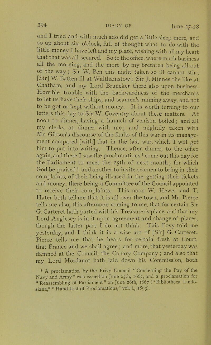 and I tried and with much ado did get a little sleep more, and so up about six o’clock, full of thought what to do with the little money I have left and my plate, wishing with all my heart that that was all secured. So to the office, where much business all the morning, and the more by my brethren being all out of the way ; Sir W. Pen this night taken so ill cannot stir; [Sir] W. Batten ill at Walthamstow ; Sir J. Minnes the like at Chatham, and my Lord Bruncker there also upon business. Horrible trouble with the backwardness of the merchants to let us have their ships, and seamen’s running away, and not to be got or kept without money. It is worth turning to our letters this day to Sir W. Coventry about these matters. At noon to dinner, having a haunch of venison boiled ; and all my clerks at dinner with me; and mightily taken with Mr. Gibson’s discourse of the faults of this war in its manage- ment compared [with] that in the last war, which I will get him to put into writing. Thence, after dinner, to the office again, and there I saw the proclamations1 come out this day for the Parliament to meet the 25th of next month; for which God be praised ! and another to invite seamen to bring in their complaints, of their being ill-used in the getting their tickets and money, there being a Committee of the Council appointed to receive their complaints. This noon W. Hewer and T. Hater both tell me that it is all over the town, and Mr. Pierce tells me also, this afternoon coming to me, that for certain Sir G. Carteret hath parted with his Treasurer’s place, and that my Lord Anglesey is in it upon agreement and change of places, though the latter part I do not think. This Povy told me yesterday, and I think it is a wise act of [Sir] G. Carteret. Pierce tells me that he hears for certain fresh at Court, that France and we shall agree ; and more, that yesterday was damned at the Council, the Canary Company ; and also that my Lord Mordaunt hath laid down his Commission, both 1 A proclamation by the Privy Council “Concerning the Pay of the Navy and Army” was issued on June 25th, 1667, and a proclamation for “ Reassembling of Parliament” on June 26th, 1667 (“Bibliotheca Linde- siana,” “Hand List of Proclamations,” vol. i., 1S93).