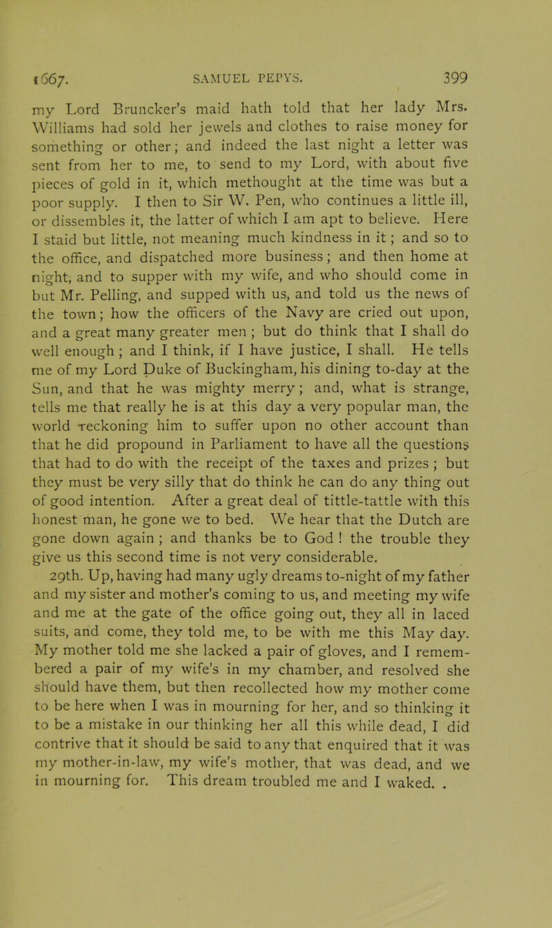 my Lord Bruncker’s maid hath told that her lady Mrs. Williams had sold her jewels and clothes to raise money for something or other; and indeed the last night a letter was sent from her to me, to send to my Lord, with about five pieces of gold in it, which methought at the time was but a poor supply. I then to Sir W. Pen, who continues a little ill, or dissembles it, the latter of which I am apt to believe. Here I staid but little, not meaning much kindness in it; and so to the office, and dispatched more business; and then home at night, and to supper with my wife, and who should come in but Mr. Pelling, and supped with us, and told us the news of the town; how the officers of the Navy are cried out upon, and a great many greater men ; but do think that I shall do well enough ; and I think, if I have justice, I shall. He tells me of my Lord Duke of Buckingham, his dining to-day at the Sun, and that he was mighty merry; and, what is strange, tells me that really he is at this day a very popular man, the world reckoning him to suffer upon no other account than that he did propound in Parliament to have all the questions that had to do with the receipt of the taxes and prizes ; but they must be very silly that do think he can do any thing out of good intention. After a great deal of tittle-tattle with this honest man, he gone we to bed. We hear that the Dutch are gone down again ; and thanks be to God ! the trouble they give us this second time is not very considerable. 29th. Up, having had many ugly dreams to-night of my father and my sister and mother’s coming to us, and meeting my wife and me at the gate of the office going out, they all in laced suits, and come, they told me, to be with me this May day. My mother told me she lacked a pair of gloves, and I remem- bered a pair of my wife’s in my chamber, and resolved she should have them, but then recollected how my mother come to be here when I was in mourning for her, and so thinking it to be a mistake in our thinking her all this while dead, I did contrive that it should be said to any that enquired that it was my mother-in-law, my wife’s mother, that was dead, and we in mourning for. This dream troubled me and I waked. .