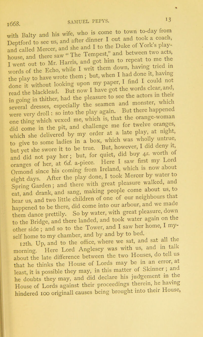 with Baity and his wife, who is come to town to-day from Deptford to see ns, and after dinner I out and took a coach, and called Mercer, and she and I to the Duke of York s play house and there saw  The Tempest,” and between two acts rjplay .0 havetote them ; but, when I hadto* « done it without looking upon my paper, I find I could read the blacklead. But now I have got the words clear and, in o-oing in thither, had the pleasure to see the actors in t ai several dresses, especially the seamen and tXTe happened were very droll: so into the play again. But there happened one thing which vexed me, which is, that the orange-woman did come in the pit, and challenge me for twelve orangey which she delivered by my order at a late play,, at night, to give to some ladies in a box, which was wholly untrue, but yet she swore it to be true. But, however, I did deny it and^did not pay her ; but, for quiet, did buy 4s. worth of oranges of her, at 6d. a-piece. Here I saw first my Lord Ormond since his coming from Ireland, which is now about eight days. After the play done, I took Mercer by water to Spring Garden; and there with great pleasure walked, and eat, and drank, and sang, making people come about us to hear us, and two little children of one of our neighbours that happened to be there, did come into our arbour, and we made them dance prettily. So by water, with great pleasure, down to the Bridge, and there landed, and took water again on the other side ; and so to the Tower, and I saw her home, I my- self home to my chamber, and by and by to bed 12th. Up, and to the office, where we sat, and sat all morning. Here Lord Anglesey was with us, and in ta &lt; about the late difference between the two Houses, do tell us that he thinks the House of Lords may be in an error, at least, it is possible they may, in this matter of Skinner ; and he doubts they may, and did declare his judgement in the House of Lords against their proceedings therein, he having hindered 100 originall causes being brought into their House,