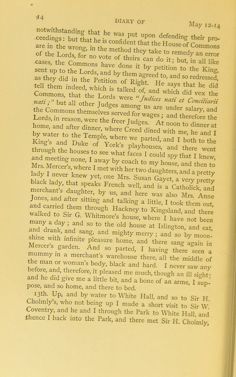 *4 diary of U1ARV OF A/r„ May 12-14 ■ ceedings: but thathe isc“'r Pr°' cases, the cLmo„7w°dot‘it sent up to the Lords, and by them xJJaII H Klng’ as they did in the Petition of R- f Ce^to’and s° redressed, tell them indeed, which is talked of ’ T Tif that he did Commons, that [he Lords were -ly ^ the nati;” but all other Tudo-Pc Indices nati et Conciliarii the Common ttmse^rveT^ “ “ SaIa^ a”d Lords, in reason, were £ ? r Jud^ll “f ** home, and after dinner, where Creed dined with me heTdl Wls rrtecUnd 1 b“ through the houses to see what faee^sTcSd spy ttel hew black lady^tha^speaks rren^^wdk^nd^s^CathoUck^^d merchant's daughter, by us, and h« also hfa Anne ^decarariedatier t* 7 talking 3 Iittle' 1 took tkem out, walked to Sr“G Wrt“ 7ckney ‘° KinSsland- and there walked to Sir G. Whitmore’s house, where I have not been Tnd'd a T 5 T S° t0 the °ld house at IsIington, and eat anci drank, and sang, and mighty merry; and so by moon’ shine with infinite pleasure home, and there sang again in Mercer’s garden. And so parted, I having thereTeen a mummy in a merchant’s warehouse there, alf the middle of the man or woman s body, black and hard. I never saw anv TT’ T theref°re’,-t pleased me much&gt; though an ill sight and he did give me a little bit, and a bone of an arme, I sup- pose, and so home, and there to bed. p *fh: yP* and by water to White Hall, and so to Sir H Cholmly s, who not being up I made a short visit to Sir w’ Coventry, and he and I through the Park to White Hall and thence I back into the Park, and there met Sir H. Cholmly,