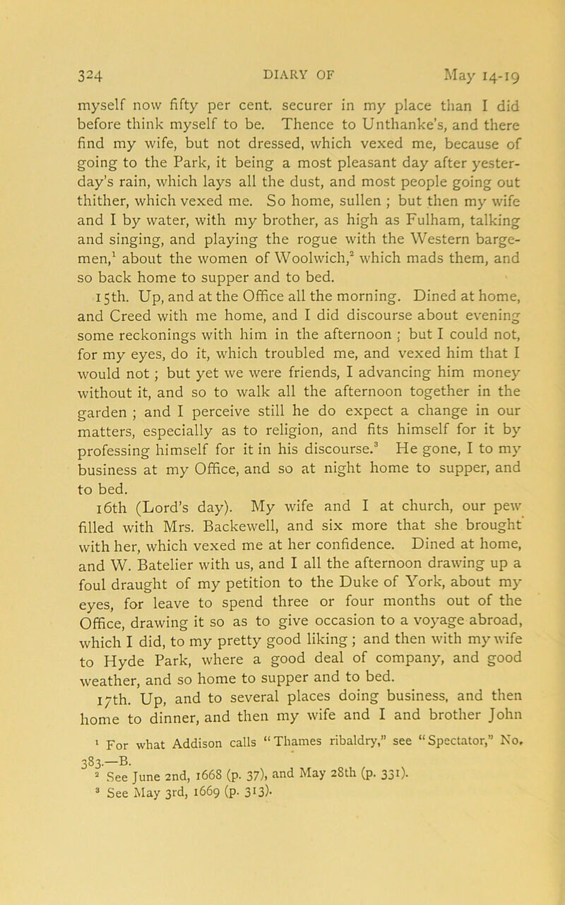 myself now fifty per cent, securer in my place than I did before think myself to be. Thence to Unthanke’s, and there find my wife, but not dressed, which vexed me, because of going to the Park, it being a most pleasant day after yester- day’s rain, which lays all the dust, and most people going out thither, which vexed me. So home, sullen ; but then my wife and I by water, with my brother, as high as Fulham, talking and singing, and playing the rogue with the Western barge- men,1 about the women of Woolwich,2 which mads them, and so back home to supper and to bed. 15th. Up, and at the Office all the morning. Dined at home, and Creed with me home, and I did discourse about evening some reckonings with him in the afternoon ; but I could not, for my eyes, do it, which troubled me, and vexed him that I would not ; but yet we were friends, I advancing him money without it, and so to walk all the afternoon together in the garden ; and I perceive still he do expect a change in our matters, especially as to religion, and fits himself for it by professing himself for it in his discourse.3 He gone, I to my business at my Office, and so at night home to supper, and to bed. 16th (Lord’s day). My wife and I at church, our pew filled with Mrs. Backewell, and six more that she brought with her, which vexed me at her confidence. Dined at home, and W. Batelier with us, and I all the afternoon drawing up a foul draught of my petition to the Duke of York, about my eyes, for leave to spend three or four months out of the Office, drawing it so as to give occasion to a voyage abroad, which I did, to my pretty good liking ; and then with my wife to Hyde Park, where a good deal of company, and good weather, and so home to supper and to bed. 17th. Up, and to several places doing business, and then home to dinner, and then my wife and I and brother John 1 For what Addison calls “Thames ribaldry, see “Spectator,” No. 383.—B. 2 See June 2nd, 1668 (p. 37), and May 28th (p. 331). 3 See May 3rd, 1669 (p. 313).