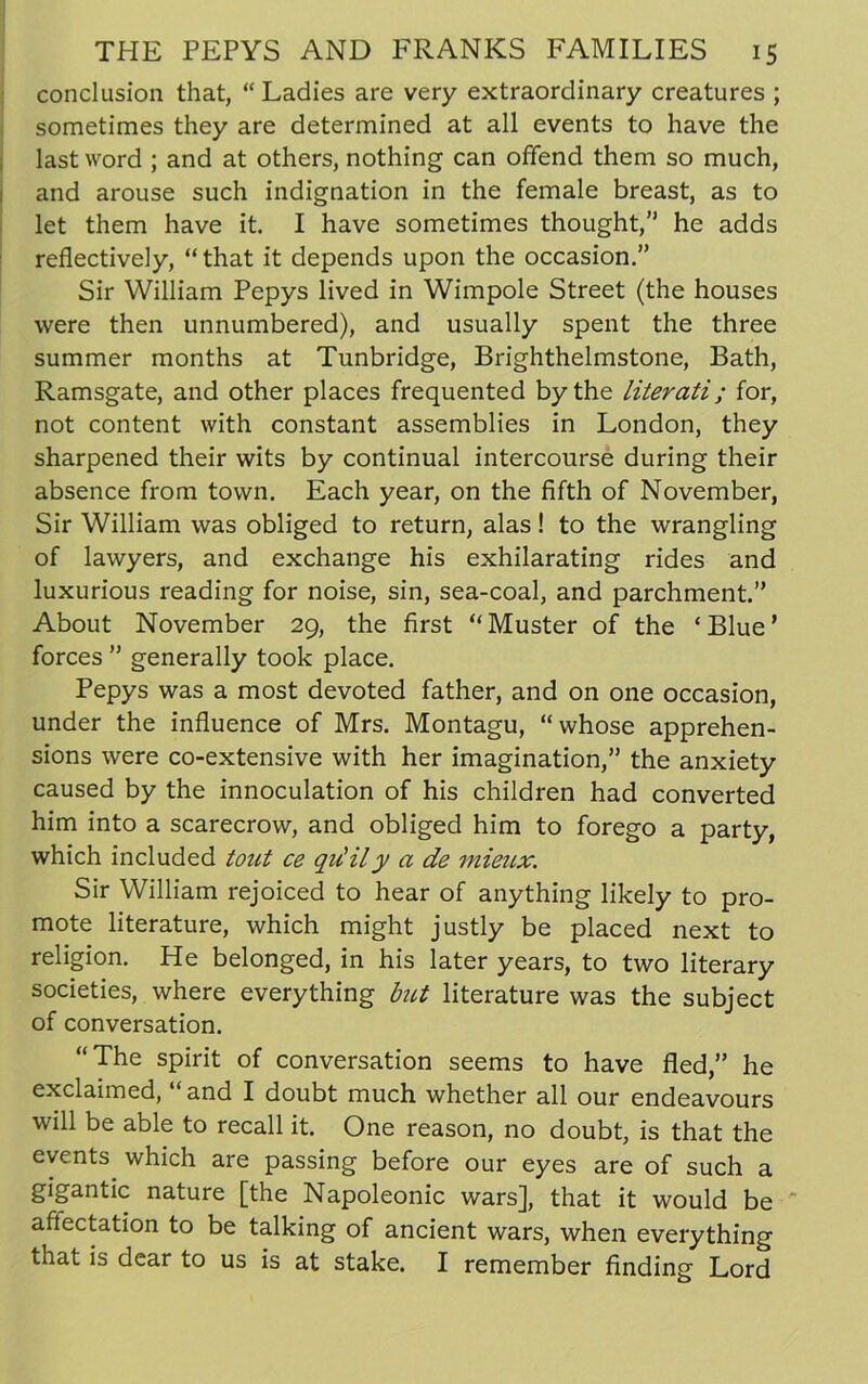 conclusion that, “ Ladies are very extraordinary creatures ; sometimes they are determined at all events to have the last word ; and at others, nothing can offend them so much, and arouse such indignation in the female breast, as to let them have it. I have sometimes thought,” he adds reflectively, “ that it depends upon the occasion.” Sir William Pepys lived in Wimpole Street (the houses were then unnumbered), and usually spent the three summer months at Tunbridge, Brighthelmstone, Bath, Ramsgate, and other places frequented by the literati; for, not content with constant assemblies in London, they sharpened their wits by continual intercourse during their absence from town. Each year, on the fifth of November, Sir William was obliged to return, alas! to the wrangling of lawyers, and exchange his exhilarating rides and luxurious reading for noise, sin, sea-coal, and parchment.” About November 29, the first “ Muster of the ‘ Blue ’ forces ” generally took place. Pepys was a most devoted father, and on one occasion, under the influence of Mrs. Montagu, “whose apprehen- sions were co-extensive with her imagination,” the anxiety caused by the innoculation of his children had converted him into a scarecrow, and obliged him to forego a party, which included tout ce qu’ily a de mieux. Sir William rejoiced to hear of anything likely to pro- mote literature, which might justly be placed next to religion. He belonged, in his later years, to two literary societies, where everything but literature was the subject of conversation. “The spirit of conversation seems to have fled,” he exclaimed, and I doubt much whether all our endeavours will be able to recall it. One reason, no doubt, is that the events which are passing before our eyes are of such a gigantic nature [the Napoleonic wars], that it would be  affectation to be talking of ancient wars, when everything that is dear to us is at stake. I remember finding Lord