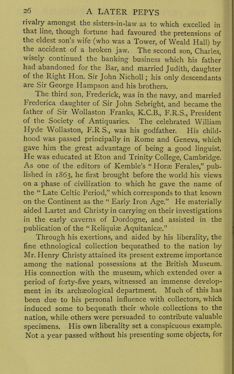 rivalry amongst the sisters-in-law as to which excelled in that line, though fortune had favoured the pretensions of the eldest son’s wife (who was a Tower, of Weald Hall) by the accident of a broken jaw. The second son, Charles, wisely continued the banking business which his father had abandoned for the Bar, and married Judith, daughter of the Right Hon. Sir John Nicholl; his only descendants are Sir George Hampson and his brothers. The third son, Frederick, was in the navy, and married Frederica daughter of Sir John Sebright, and became the father of Sir Wollaston Franks, K.C.B., F.R.S., President of the Society of Antiquaries. The celebrated William Hyde Wollaston, F.R S., was his godfather. His child- hood was passed principally in Rome and Geneva, which gave him the great advantage of being a good linguist. He was educated at Eton and Trinity College, Cambridge. As one of the editors of Kemble’s “ Horae Ferales,” pub- lished in 1863, he first brought before the world his views on a phase of civilization to which he gave the name of the “ Late Celtic Period,” which corresponds to that known on the Continent as the “ Early Iron Age.” He materially aided Lartet and Christy in carrying on their investigations in the early caverns of Dordogne, and assisted in the publication of the “ Reliquiae Aquitanicae.” Through his exertions, and aided by his liberality, the fine ethnological collection bequeathed to the nation by Mr. Henry Christy attained its present extreme importance among the national possessions at the British Museum. His connection with the museum, which extended over a period of forty-five years, witnessed an immense develop- ment in its archaeological department. Much of this has been due to his personal influence with collectors, which induced some to bequeath their whole collections to the nation, while others were persuaded to contribute valuable specimens. His own liberality set a conspicuous example. Not a year passed without his presenting some objects, for