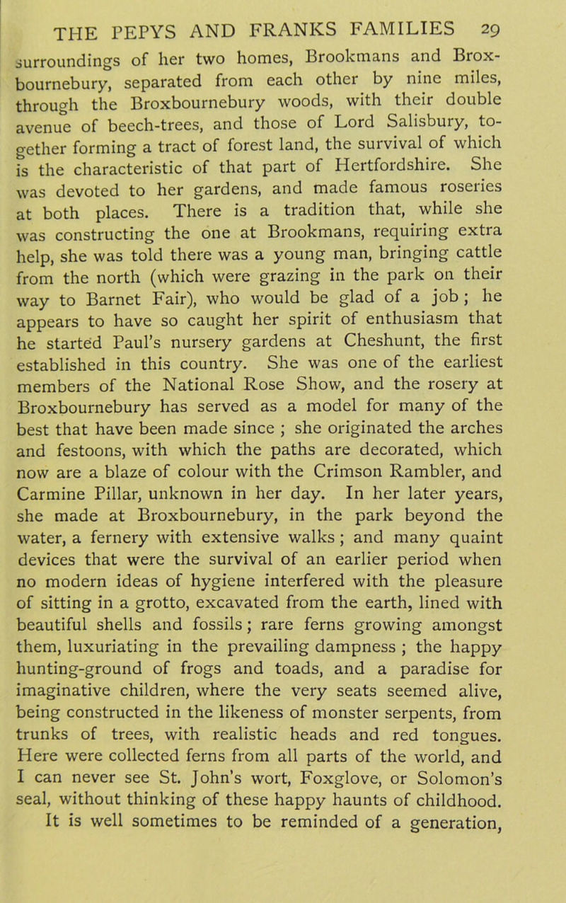 surroundings of her two homes, Brookmans and Brox- bournebury, separated from each other by nine miles, through the Broxbournebury woods, with their double avenue of beech-trees, and those of Lord Salisbury, to- gether forming a tract of forest land, the survival of which is the characteristic of that part of Hertfordshire. She was devoted to her gardens, and made famous roseries at both places. There is a tradition that, while she was constructing the one at Brookmans, requiring extra help, she was told there was a young man, bringing cattle from the north (which were grazing in the park on their way to Barnet Fair), who would be glad of a job ; he appears to have so caught her spirit of enthusiasm that he started Paul’s nursery gardens at Cheshunt, the first established in this country. She was one of the earliest members of the National Rose Show, and the rosery at Broxbournebury has served as a model for many of the best that have been made since ; she originated the arches and festoons, with which the paths are decorated, which now are a blaze of colour with the Crimson Rambler, and Carmine Pillar, unknown in her day. In her later years, she made at Broxbournebury, in the park beyond the water, a fernery with extensive walks ; and many quaint devices that were the survival of an earlier period when no modern ideas of hygiene interfered with the pleasure of sitting in a grotto, excavated from the earth, lined with beautiful shells and fossils; rare ferns growing amongst them, luxuriating in the prevailing dampness ; the happy hunting-ground of frogs and toads, and a paradise for imaginative children, where the very seats seemed alive, being constructed in the likeness of monster serpents, from trunks of trees, with realistic heads and red tongues. Here were collected ferns from all parts of the world, and I can never see St. John’s wort, Foxglove, or Solomon’s seal, without thinking of these happy haunts of childhood. It is well sometimes to be reminded of a generation,