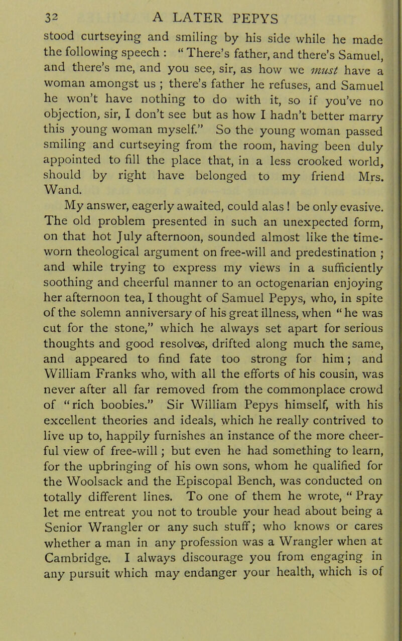 stood curtseying and smiling by his side while he made the following speech : “ There’s father, and there’s Samuel, and there’s me, and you see, sir, as how we must have a woman amongst us ; there’s father he refuses, and Samuel he won’t have nothing to do with it, so if you’ve no objection, sir, I don’t see but as how I hadn’t better marry this young woman myself.” So the young woman passed smiling and curtseying from the room, having been duly appointed to fill the place that, in a less crooked world, should by right have belonged to my friend Mrs. Wand. My answer, eagerly awaited, could alas ! be only evasive. The old problem presented in such an unexpected form, on that hot July afternoon, sounded almost like the time- worn theological argument on free-will and predestination ; and while trying to express my views in a sufficiently soothing and cheerful manner to an octogenarian enjoying her afternoon tea, I thought of Samuel Pepys, who, in spite of the solemn anniversary of his great illness, when “ he was cut for the stone,” which he always set apart for serious thoughts and good resolvas, drifted along much the same, and appeared to find fate too strong for him; and William Franks who, with all the efforts of his cousin, was never after all far removed from the commonplace crowd of “ rich boobies.” Sir William Pepys himself, with his excellent theories and ideals, which he really contrived to live up to, happily furnishes an instance of the more cheer- ful view of free-will; but even he had something to learn, for the upbringing of his own sons, whom he qualified for the Woolsack and the Episcopal Bench, was conducted on totally different lines. To one of them he wrote, “ Pray let me entreat you not to trouble your head about being a Senior Wrangler or any such stuff; who knows or cares whether a man in any profession was a Wrangler when at Cambridge. I always discourage you from engaging in any pursuit which may endanger your health, which is of