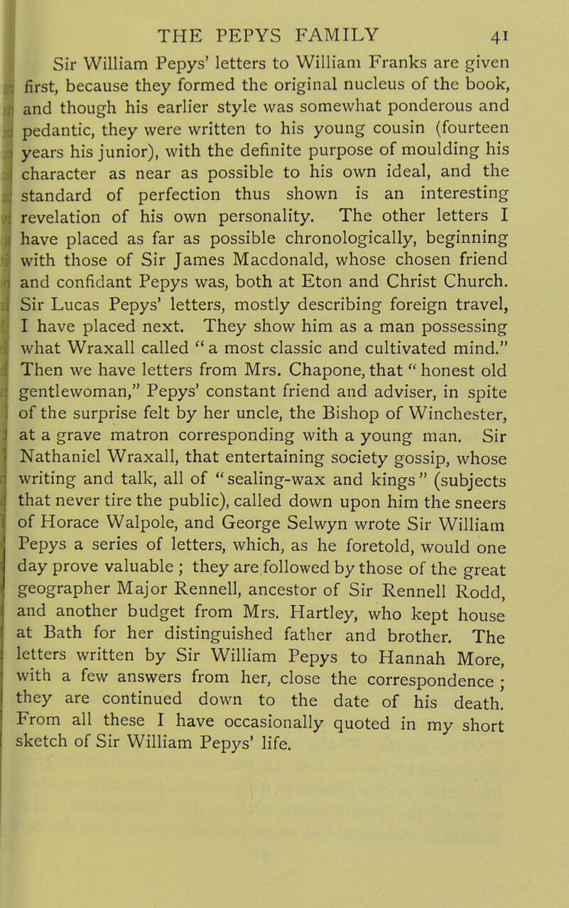 Sir William Pepys’ letters to William Franks are given ii first, because they formed the original nucleus of the book, r and though his earlier style was somewhat ponderous and j pedantic, they were written to his young cousin (fourteen ) years his junior), with the definite purpose of moulding his d character as near as possible to his own ideal, and the a standard of perfection thus shown is an interesting revelation of his own personality. The other letters I Jhave placed as far as possible chronologically, beginning with those of Sir James Macdonald, whose chosen friend and confidant Pepys was, both at Eton and Christ Church, i Sir Lucas Pepys’ letters, mostly describing foreign travel, I have placed next. They show him as a man possessing what Wraxall called “ a most classic and cultivated mind.” Then we have letters from Mrs. Chapone, that “ honest old ; gentlewoman,” Pepys’ constant friend and adviser, in spite 1 of the surprise felt by her uncle, the Bishop of Winchester, | at a grave matron corresponding with a young man. Sir Nathaniel Wraxall, that entertaining society gossip, whose writing and talk, all of “ sealing-wax and kings ” (subjects that never tire the public), called down upon him the sneers of Horace Walpole, and George Selwyn wrote Sir William Pepys a series of letters, which, as he foretold, would one day prove valuable ; they are followed by those of the great geographer Major Rennell, ancestor of Sir Rennell Rodd, and another budget from Mrs. Hartley, who kept house at Bath for her distinguished father and brother. The letters written by Sir William Pepys to Hannah More, with a few answers from her, close the correspondence ; they are continued down to the date of his death. From all these I have occasionally quoted in my short sketch of Sir William Pepys’ life.