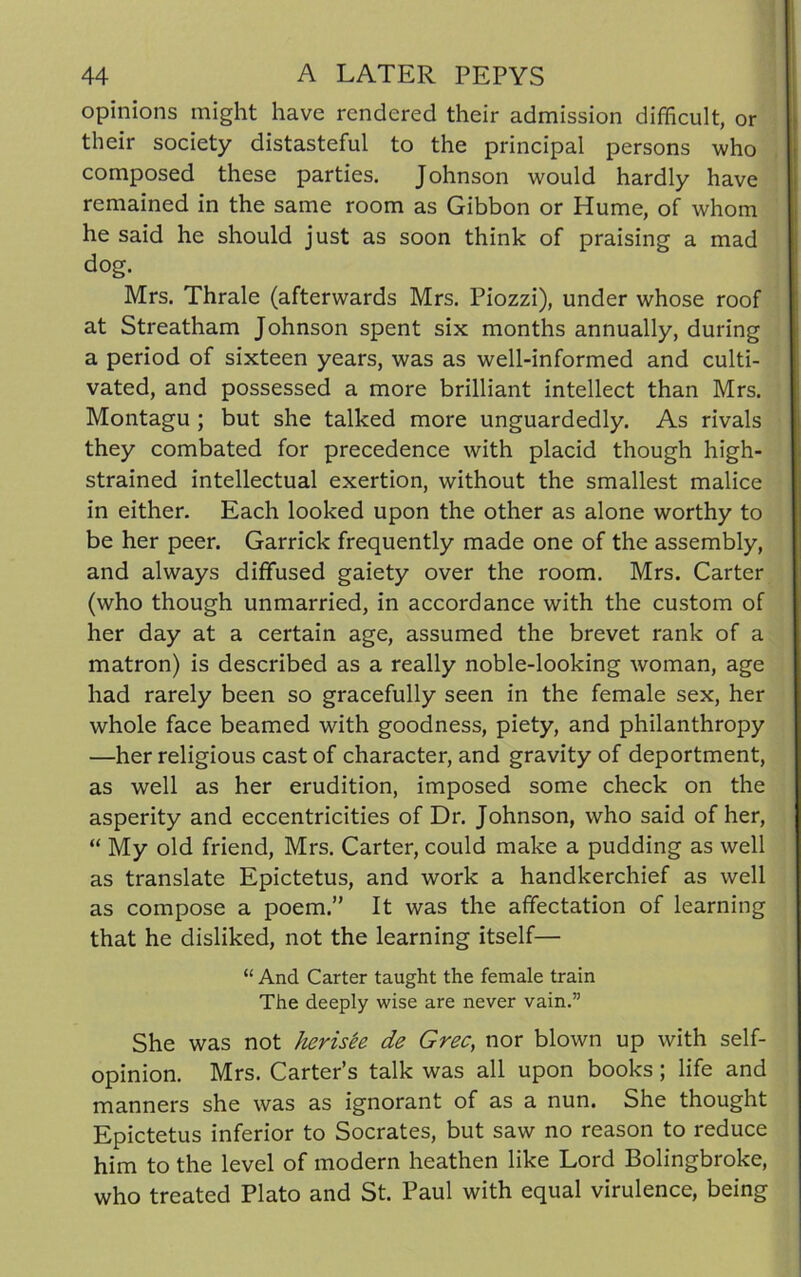 opinions might have rendered their admission difficult, or their society distasteful to the principal persons who composed these parties. Johnson would hardly have remained in the same room as Gibbon or Hume, of whom he said he should just as soon think of praising a mad dog. Mrs. Thrale (afterwards Mrs. Piozzi), under whose roof at Streatham Johnson spent six months annually, during a period of sixteen years, was as well-informed and culti- vated, and possessed a more brilliant intellect than Mrs. Montagu ; but she talked more unguardedly. As rivals they combated for precedence with placid though high- strained intellectual exertion, without the smallest malice in either. Each looked upon the other as alone worthy to be her peer. Garrick frequently made one of the assembly, and always diffused gaiety over the room. Mrs. Carter (who though unmarried, in accordance with the custom of her day at a certain age, assumed the brevet rank of a matron) is described as a really noble-looking woman, age had rarely been so gracefully seen in the female sex, her whole face beamed with goodness, piety, and philanthropy —her religious cast of character, and gravity of deportment, as well as her erudition, imposed some check on the asperity and eccentricities of Dr. Johnson, who said of her, “ My old friend, Mrs. Carter, could make a pudding as well as translate Epictetus, and work a handkerchief as well as compose a poem.” It was the affectation of learning that he disliked, not the learning itself— “ And Carter taught the female train The deeply wise are never vain.” She was not herisee de Grec, nor blown up with self- opinion. Mrs. Carter’s talk was all upon books ; life and manners she was as ignorant of as a nun. She thought Epictetus inferior to Socrates, but saw no reason to reduce him to the level of modern heathen like Lord Bolingbroke, who treated Plato and St. Paul with equal virulence, being