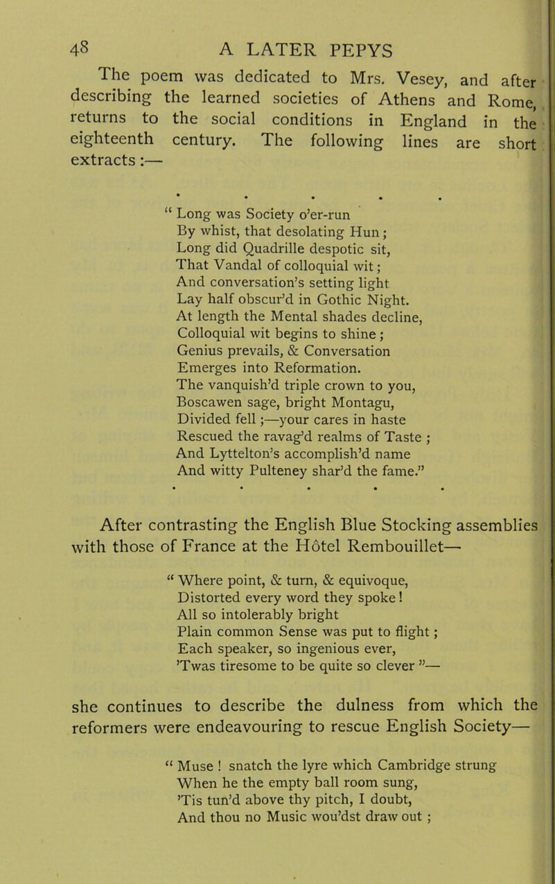 The poem was dedicated to Mrs. Vesey, and after describing the learned societies of Athens and Rome, returns to the social conditions in England in the eighteenth century. The following lines are short extracts:— • • • • • “ Long was Society o’er-run By whist, that desolating Hun; Long did Quadrille despotic sit, That Vandal of colloquial wit; And conversation’s setting light Lay half obscur’d in Gothic Night. At length the Mental shades decline, Colloquial wit begins to shine ; Genius prevails, & Conversation Emerges into Reformation. The vanquish’d triple crown to you, Boscawen sage, bright Montagu, Divided fell;—your cares in haste Rescued the ravag’d realms of Taste ; And Lyttelton’s accomplish’d name And witty Pulteney shar’d the fame.” After contrasting the English Blue Stocking assemblies with those of France at the Hotel Rembouillet— “ Where point, & turn, & equivoque, Distorted every word they spoke! All so intolerably bright Plain common Sense was put to flight; Each speaker, so ingenious ever, ’Twas tiresome to be quite so clever ”— she continues to describe the dulness from which the reformers were endeavouring to rescue English Society— “ Muse ! snatch the lyre which Cambridge strung When he the empty ball room sung, ’Tis tun’d above thy pitch, I doubt, And thou no Music wou’dst draw out ;