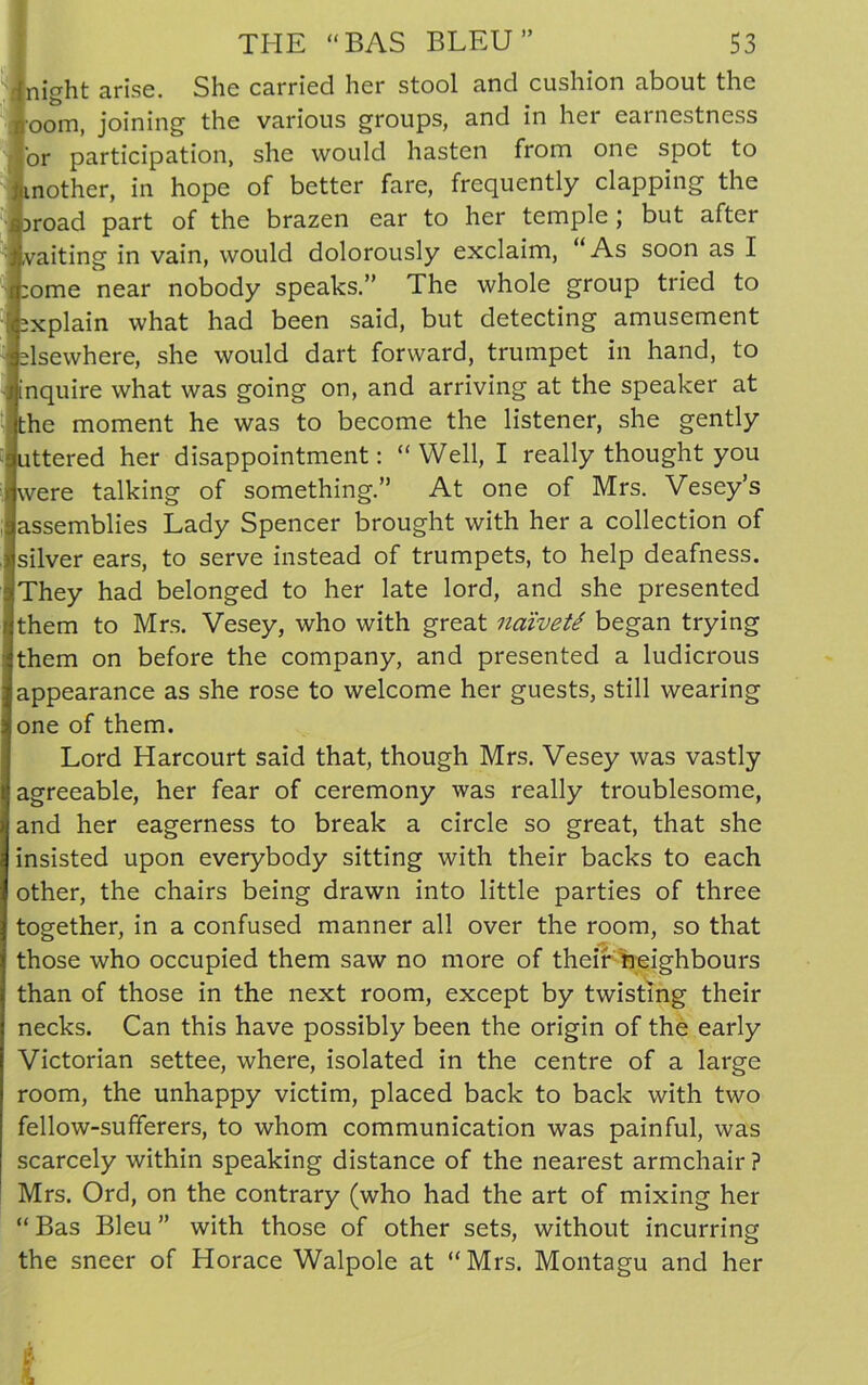 night arise. She carried her stool and cushion about the oom, joining the various groups, and in her earnestness or participation, she would hasten from one spot to nother, in hope of better fare, frequently clapping the road part of the brazen ear to her temple; but after waiting in vain, would dolorously exclaim, “As soon as I ome near nobody speaks.” The whole group tried to xplain what had been said, but detecting amusement elsewhere, she would dart forward, trumpet in hand, to nquire what was going on, and arriving at the speaker at the moment he was to become the listener, she gently uttered her disappointment: “Well, I really thought you were talking of something. At one of Mrs. Vesey’s assemblies Lady Spencer brought with her a collection of silver ears, to serve instead of trumpets, to help deafness. They had belonged to her late lord, and she presented them to Mrs. Vesey, who with great naiveti began trying them on before the company, and presented a ludicrous appearance as she rose to welcome her guests, still wearing one of them. Lord Harcourt said that, though Mrs. Vesey was vastly agreeable, her fear of ceremony was really troublesome, and her eagerness to break a circle so great, that she insisted upon everybody sitting with their backs to each other, the chairs being drawn into little parties of three together, in a confused manner all over the room, so that those who occupied them saw no more of their neighbours than of those in the next room, except by twisting their necks. Can this have possibly been the origin of the early Victorian settee, where, isolated in the centre of a large room, the unhappy victim, placed back to back with two fellow-sufferers, to whom communication was painful, was scarcely within speaking distance of the nearest armchair ? Mrs. Ord, on the contrary (who had the art of mixing her “ Bas Bleu ” with those of other sets, without incurring the sneer of Horace Walpole at “Mrs. Montagu and her
