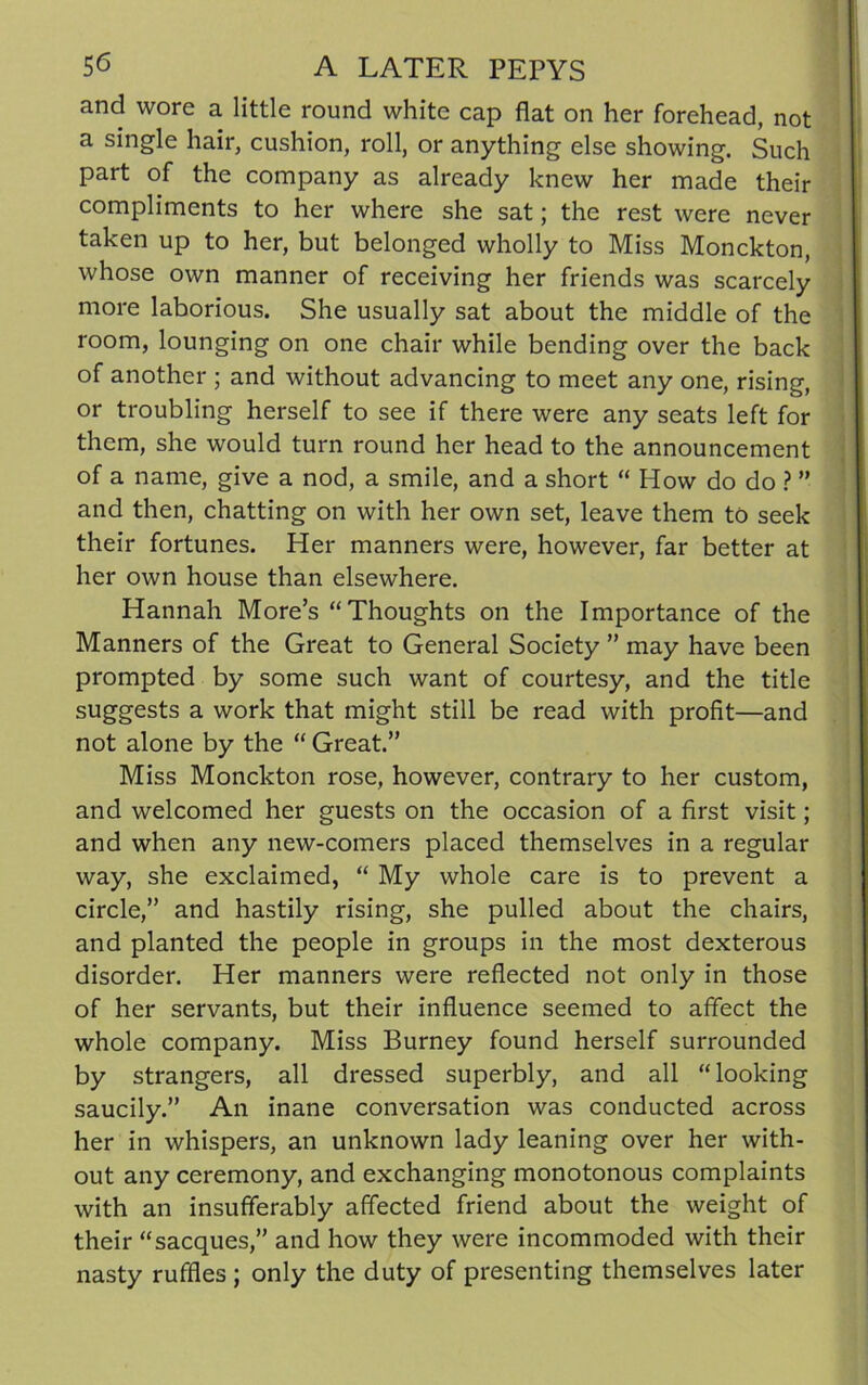 and wore a little round white cap flat on her forehead, not a single hair, cushion, roll, or anything else showing. Such part of the company as already knew her made their compliments to her where she sat; the rest were never taken up to her, but belonged wholly to Miss Monckton, whose own manner of receiving her friends was scarcely more laborious. She usually sat about the middle of the room, lounging on one chair while bending over the back of another ; and without advancing to meet any one, rising, or troubling herself to see if there were any seats left for them, she would turn round her head to the announcement of a name, give a nod, a smile, and a short “ How do do ? ” and then, chatting on with her own set, leave them to seek their fortunes. Her manners were, however, far better at her own house than elsewhere. Hannah More’s “Thoughts on the Importance of the Manners of the Great to General Society ” may have been prompted by some such want of courtesy, and the title suggests a work that might still be read with profit—and not alone by the “ Great.” Miss Monckton rose, however, contrary to her custom, and welcomed her guests on the occasion of a first visit; and when any new-comers placed themselves in a regular way, she exclaimed, “ My whole care is to prevent a circle,” and hastily rising, she pulled about the chairs, and planted the people in groups in the most dexterous disorder. Her manners were reflected not only in those of her servants, but their influence seemed to affect the whole company. Miss Burney found herself surrounded by strangers, all dressed superbly, and all “looking saucily.” An inane conversation was conducted across her in whispers, an unknown lady leaning over her with- out any ceremony, and exchanging monotonous complaints with an insufferably affected friend about the weight of their “sacques,” and how they were incommoded with their nasty ruffles ; only the duty of presenting themselves later