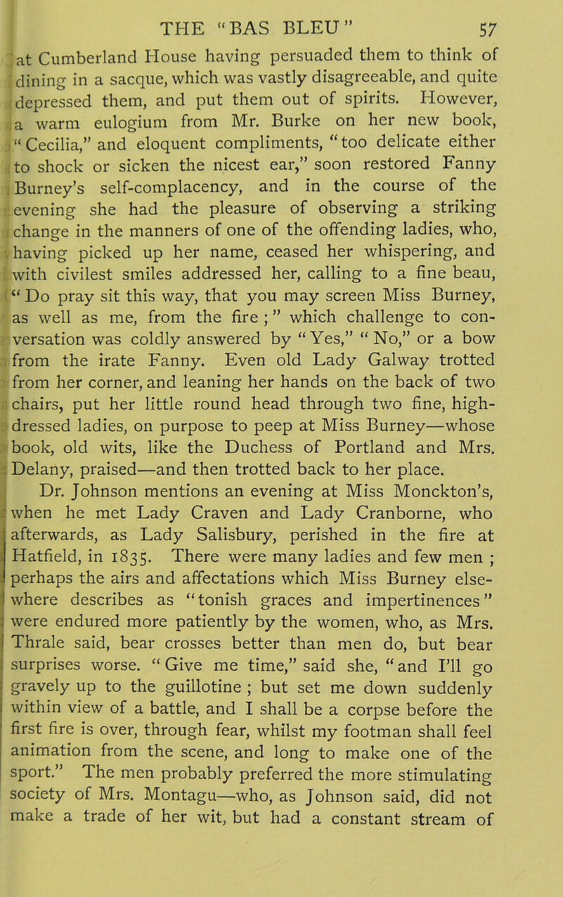 jat Cumberland House having persuaded them to think of : dining in a sacque, which was vastly disagreeable, and quite (depressed them, and put them out of spirits. However, a warm eulogium from Mr. Burke on her new book, >“ Cecilia,” and eloquent compliments, “too delicate either to shock or sicken the nicest ear,” soon restored Fanny Burney’s self-complacency, and in the course of the evening she had the pleasure of observing a striking j change in the manners of one of the offending ladies, who, v having picked up her name, ceased her whispering, and with civilest smiles addressed her, calling to a fine beau, “ Do pray sit this way, that you may screen Miss Burney, as well as me, from the fire ; ” which challenge to con- versation was coldly answered by “Yes,” “No,” or a bow from the irate Fanny. Even old Lady Galway trotted from her corner, and leaning her hands on the back of two chairs, put her little round head through two fine, high- dressed ladies, on purpose to peep at Miss Burney—whose book, old wits, like the Duchess of Portland and Mrs. Delany, praised—and then trotted back to her place. Dr. Johnson mentions an evening at Miss Monckton’s, when he met Lady Craven and Lady Cranborne, who afterwards, as Lady Salisbury, perished in the fire at Hatfield, in 1835. There were many ladies and few men ; perhaps the airs and affectations which Miss Burney else- where describes as “tonish graces and impertinences” were endured more patiently by the women, who, as Mrs. Thrale said, bear crosses better than men do, but bear surprises worse. “ Give me time,” said she, “ and I’ll go gravely up to the guillotine ; but set me down suddenly within view of a battle, and I shall be a corpse before the first fire is over, through fear, whilst my footman shall feel animation from the scene, and long to make one of the sport.” The men probably preferred the more stimulating society of Mrs. Montagu—who, as Johnson said, did not make a trade of her wit, but had a constant stream of