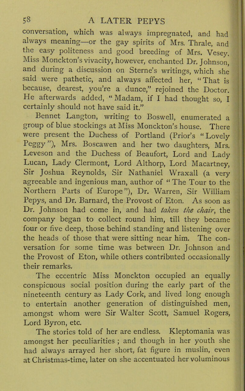 conversation, which was always impregnated, and had always meaning—or the gay spirits of Mrs. Thrale, and the easy politeness and good breeding of Mrs. Vesey. Miss Monckton’s vivacity, however, enchanted Dr. Johnson, and during a discussion on Sterne’s writings, which she said were pathetic, and always affected her, “That is because, dearest, you’re a dunce,” rejoined the Doctor. He afterwards added, “ Madam, if I had thought so, I certainly should not have said it.” Bennet Langton, writing to Boswell, enumerated a group of blue stockings at Miss Monckton’s house. There were present the Duchess of Portland (Prior’s “Lovely Peggy”)» Mrs- Boscawen and her two daughters, Mrs. Leveson and the Duchess of Beaufort, Lord and Lady Lucan, Lady Clermont, Lord Althorp, Lord Macartney, Sir Joshua Reynolds, Sir Nathaniel Wraxall (a very agreeable and ingenious man, author of “ The Tour to the Northern Parts of Europe”), Dr. Warren, Sir William Pepys, and Dr. Barnard, the Provost of Eton. As soon as Dr. Johnson had come in, and had taken the chair, the company began to collect round him, till they became four or five deep, those behind standing and listening over the heads of those that were sitting near him. The con- versation for some time was between Dr. Johnson and the Provost of Eton, while others contributed occasionally their remarks. The eccentric Miss Monckton occupied an equally conspicuous social position during the early part of the nineteenth century as Lady Cork, and lived long enough to entertain another generation of distinguished men, amongst whom were Sir Walter Scott, Samuel Rogers, Lord Byron, etc. The stories told of her are endless. Kleptomania was amongst her peculiarities ; and though in her youth she had always arrayed her short, fat figure in muslin, even at Christmas-time, later on she accentuated her voluminous