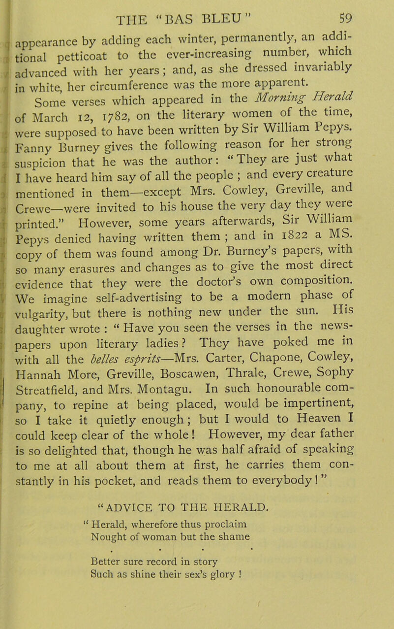 | appearance by adding each winter, permanently, an addi- tional petticoat to the ever-increasing number, which / advanced with her years; and, as she dressed invariably in white, her circumference was the more apparent. Some verses which appeared in the Morning Herald of March 12, 1782, on the literary women of the time, were supposed to have been written by Sir William Pepys. Fanny Burney gives the following reason for her stiong suspicion that he was the author: “ They are just what I have heard him say of all the people ; and every creatui e mentioned in them—except Mrs. Cowley, Greville, and Crewe—were invited to his house the very day they were printed.” However, some years afterwards, Sir William Pepys denied having written them ; and in 1822 a MS. copy of them was found among Dr. Burneys papeis, with so many erasures and changes as to give the most direct evidence that they were the doctor’s own composition. We imagine self-advertising to be a modern phase of vulgarity, but there is nothing new under the sun. His daughter wrote : “ Have you seen the verses in the news- papers upon literary ladies ? They have poked me in with all the belles esprits—Mrs. Carter, Chapone, Cowley, Hannah More, Greville, Boscawen, Thrale, Crewe, Sophy Streatfield, and Mrs. Montagu. In such honourable com- pany, to repine at being placed, would be impertinent, so I take it quietly enough ; but I would to Heaven I could keep clear of the whole! However, my dear father is so delighted that, though he was half afraid of speaking to me at all about them at first, he carries them con- stantly in his pocket, and reads them to everybody ! ” “ADVICE TO THE HERALD. “ Herald, wherefore thus proclaim Nought of woman but the shame • • • Better sure record in story Such as shine their sex’s glory ! <