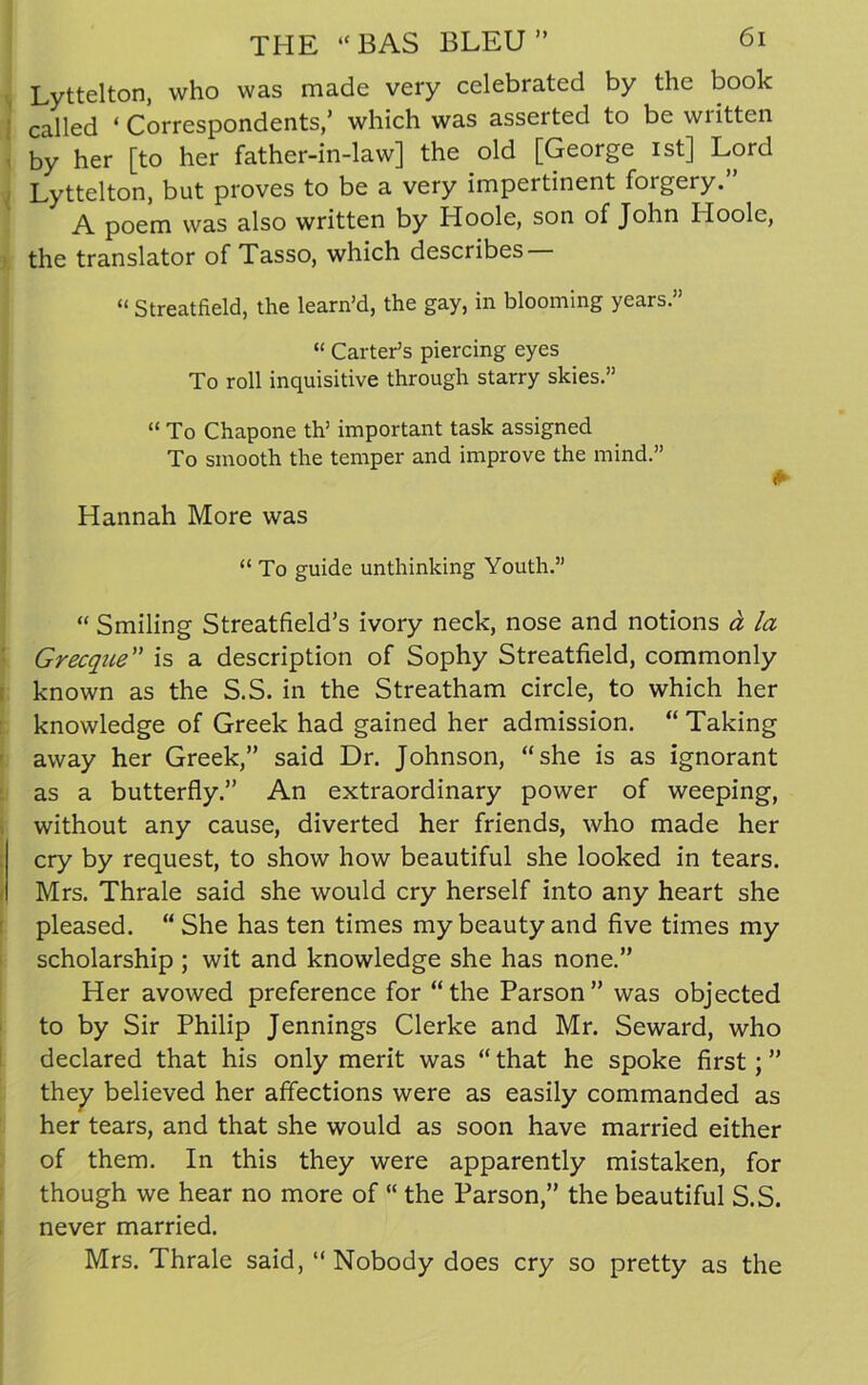 Lyttelton, who was made very celebrated by the book called ‘Correspondents,’ which was asserted to be wiitten by her [to her father-in-law] the old [George ist] Lord Lyttelton, but proves to be a very impertinent forgery.” A poem was also written by Hoole, son of John Hoole, the translator of Tasso, which describes “ Streatfield, the learn’d, the gay, in blooming years” “ Carter’s piercing eyes To roll inquisitive through starry skies.” “ To Chapone th’ important task assigned To smooth the temper and improve the mind.” Hannah More was “ To guide unthinking Youth.” “ Smiling Streatfield’s ivory neck, nose and notions a la Grecque” is a description of Sophy Streatfield, commonly known as the S.S. in the Streatham circle, to which her knowledge of Greek had gained her admission. “ Taking away her Greek,” said Dr. Johnson, “she is as ignorant as a butterfly.” An extraordinary power of weeping, without any cause, diverted her friends, who made her cry by request, to show how beautiful she looked in tears. Mrs. Thrale said she would cry herself into any heart she pleased. “ She has ten times my beauty and five times my scholarship ; wit and knowledge she has none.” Her avowed preference for “the Parson” was objected to by Sir Philip Jennings Clerke and Mr. Seward, who declared that his only merit was “ that he spoke first; ” they believed her affections were as easily commanded as her tears, and that she would as soon have married either of them. In this they were apparently mistaken, for though we hear no more of “ the Parson,” the beautiful S.S. never married. Mrs. Thrale said, “Nobody does cry so pretty as the