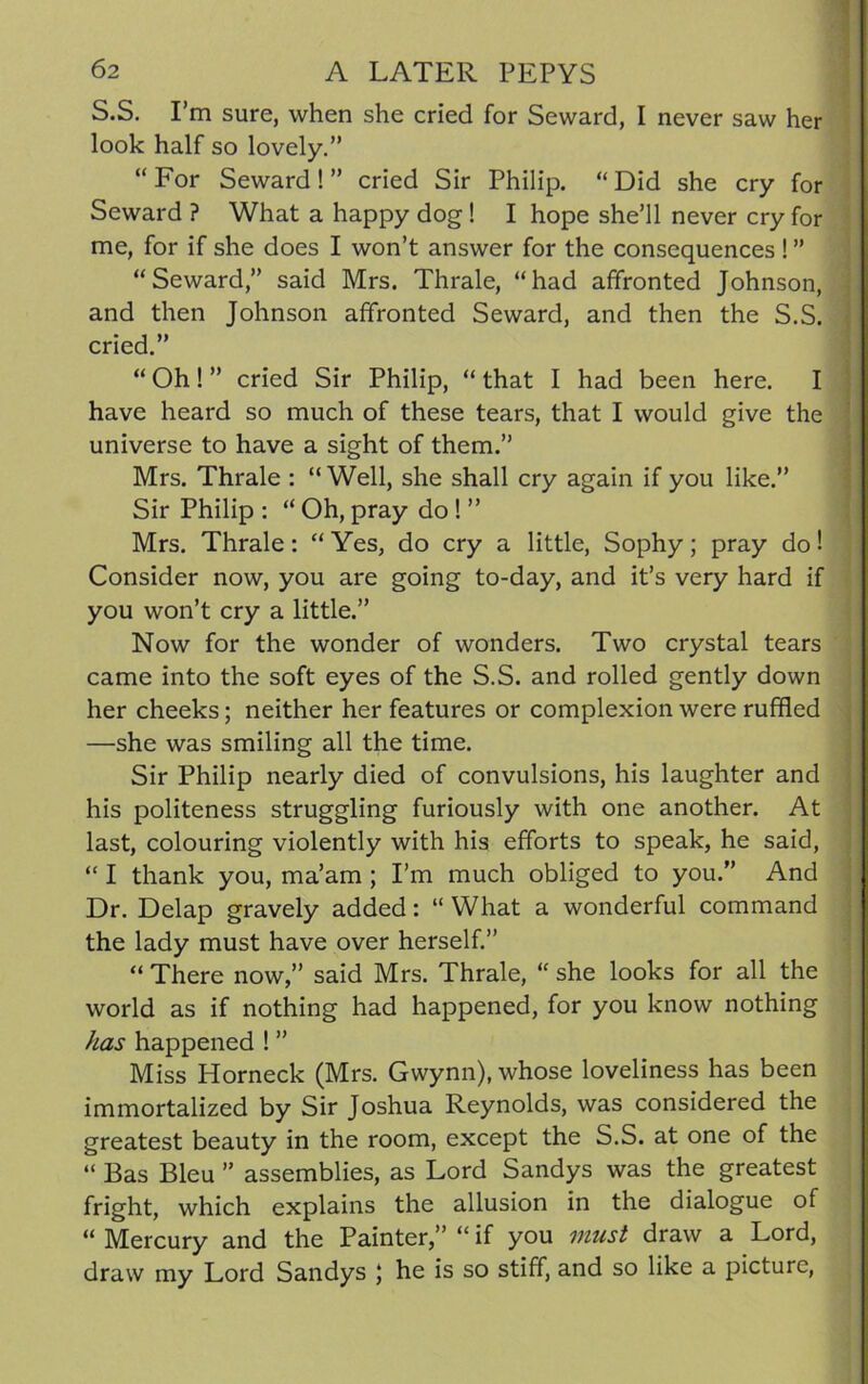 S.S. I’m sure, when she cried for Seward, I never saw her look half so lovely.” “For Seward!” cried Sir Philip. “Did she cry for Seward ? What a happy dog! I hope she’ll never cry for me, for if she does I won’t answer for the consequences ! ” “Seward,” said Mrs. Thrale, “had affronted Johnson, and then Johnson affronted Seward, and then the S.S. cried.” “ Oh ! ” cried Sir Philip, “ that I had been here. I have heard so much of these tears, that I would give the universe to have a sight of them.” Mrs. Thrale : “Well, she shall cry again if you like.” Sir Philip : “ Oh, pray do ! ” Mrs. Thrale: “Yes, do cry a little, Sophy; pray do! Consider now, you are going to-day, and it’s very hard if you won’t cry a little.” Now for the wonder of wonders. Two crystal tears came into the soft eyes of the S.S. and rolled gently down her cheeks; neither her features or complexion were ruffled —she was smiling all the time. Sir Philip nearly died of convulsions, his laughter and his politeness struggling furiously with one another. At last, colouring violently with his efforts to speak, he said, “ I thank you, ma’am ; I’m much obliged to you.” And Dr. Delap gravely added: “ What a wonderful command the lady must have over herself.” “ There now,” said Mrs. Thrale, “ she looks for all the world as if nothing had happened, for you know nothing has happened ! ” Miss Horneck (Mrs. Gwynn), whose loveliness has been immortalized by Sir Joshua Reynolds, was considered the greatest beauty in the room, except the S.S. at one of the “ Bas Bleu ” assemblies, as Lord Sandys was the greatest fright, which explains the allusion in the dialogue of “ Mercury and the Painter,” “ if you must draw a Lord, draw my Lord Sandys ; he is so stiff, and so like a picture,