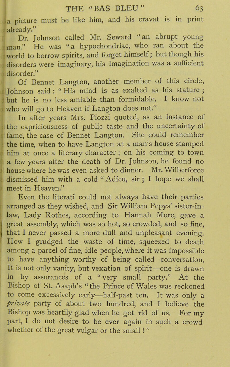 ,a picture must be like him, and his cravat is in print already.” Dr. Johnson called Mr. Seward “an abrupt young man.” He was “ a hypochondriac, who ran about the world to borrow spirits, and forget himself; but though his disorders were imaginary, his imagination was a sufficient disorder.” Of Bennet Langton, another member of this circle, Johnson said : “ His mind is as exalted as his stature ; but he is no less amiable than formidable. I know not who will go to Heaven if Langton does not.” In after years Mrs. Piozzi quoted, as an instance of the capriciousness of public taste and the uncertainty of fame, the case of Bennet Langton. She could remember the time, when to have Langton at a man’s house stamped him at once a literary character ; on his coming to town a few years after the death of Dr. Johnson, he found no house where he was even asked to dinner. Mr. Wilberforce dismissed him with a cold “ Adieu, sir ; I hope we shall meet in Heaven.” Even the literati could not always have their parties arranged as they wished, and Sir William Pepys’ sister-in- law, Lady Rothes, according to Hannah More, gave a great assembly, which was so hot, so crowded, and so fine, that I never passed a more dull and unpleasant evening. How I grudged the waste of time, squeezed to death among a parcel of fine, idle people, where it was impossible to have anything worthy of being called conversation. It is not only vanity, but vexation of spirit—one is drawn in by assurances of a “ very small party.” At the Bishop of St. Asaph’s “the Prince of Wales was reckoned to come excessively early—half-past ten. It was only a private party of about two hundred, and I believe the Bishop was heartily glad when he got rid of us. For my part, I do not desire to be ever again in such a crowd whether of the great vulgar or the small ! ”