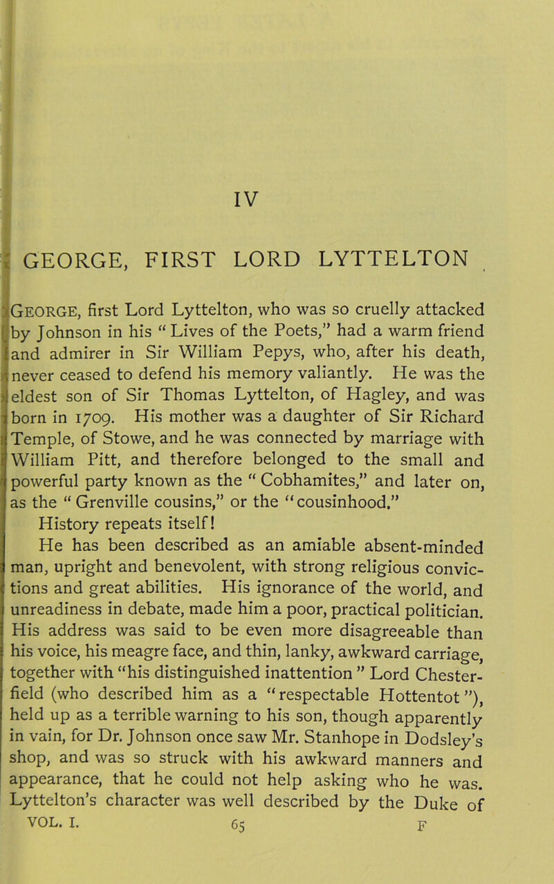 M * IV GEORGE, FIRST LORD LYTTELTON I GEORGE, first Lord Lyttelton, who was so cruelly attacked by Johnson in his “ Lives of the Poets,” had a warm friend and admirer in Sir William Pepys, who, after his death, never ceased to defend his memory valiantly. He was the eldest son of Sir Thomas Lyttelton, of Hagley, and was born in 1709. His mother was a daughter of Sir Richard Temple, of Stowe, and he was connected by marriage with William Pitt, and therefore belonged to the small and powerful party known as the “ Cobhamites,” and later on, as the “ Grenville cousins,” or the “cousinhood.” History repeats itself! He has been described as an amiable absent-minded man, upright and benevolent, with strong religious convic- tions and great abilities. His ignorance of the world, and unreadiness in debate, made him a poor, practical politician. His address was said to be even more disagreeable than his voice, his meagre face, and thin, lanky, awkward carriage, together with “his distinguished inattention ” Lord Chester- field (who described him as a “respectable Hottentot”), held up as a terrible warning to his son, though apparently in vain, for Dr. Johnson once saw Mr. Stanhope in Dodsley’s shop, and was so struck with his awkward manners and appearance, that he could not help asking who he was. Lyttelton’s character was well described by the Duke of