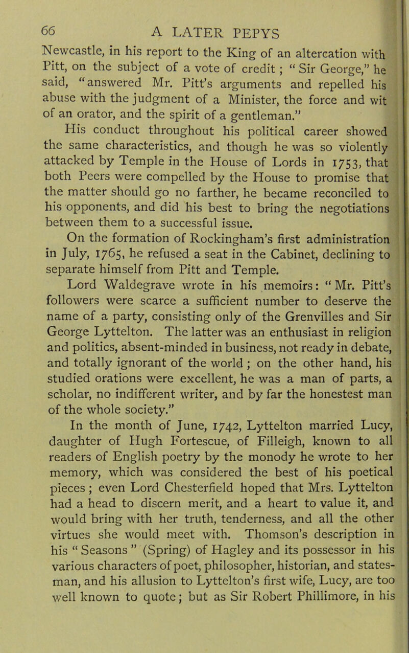 Newcastle, in his report to the King of an altercation with Pitt, on the subject of a vote of credit ; “ Sir George,” he said, “answered Mr. Pitt’s arguments and repelled his abuse with the judgment of a Minister, the force and wit of an orator, and the spirit of a gentleman.” His conduct throughout his political career showed the same characteristics, and though he was so violently attacked by Temple in the House of Lords in 1753, that both Peers were compelled by the House to promise that the matter should go no farther, he became reconciled to his opponents, and did his best to bring the negotiations between them to a successful issue. On the formation of Rockingham’s first administration in July, 1765, he refused a seat in the Cabinet, declining to separate himself from Pitt and Temple. Lord Waldegrave wrote in his memoirs: “ Mr. Pitt’s followers were scarce a sufficient number to deserve the name of a party, consisting only of the Grenvilles and Sir George Lyttelton. The latter was an enthusiast in religion and politics, absent-minded in business, not ready in debate, and totally ignorant of the world ; on the other hand, his studied orations were excellent, he was a man of parts, a scholar, no indifferent writer, and by far the honestest man of the whole society.” In the month of June, 1742, Lyttelton married Lucy, daughter of Hugh Fortescue, of Filleigh, known to all readers of English poetry by the monody he wrote to her memory, which was considered the best of his poetical pieces; even Lord Chesterfield hoped that Mrs. Lyttelton had a head to discern merit, and a heart to value it, and would bring with her truth, tenderness, and all the other virtues she would meet with. Thomson’s description in his “ Seasons ” (Spring) of Hagley and its possessor in his various characters of poet, philosopher, historian, and states- man, and his allusion to Lyttelton’s first wife, Lucy, are too well known to quote; but as Sir Robert Phillimore, in his