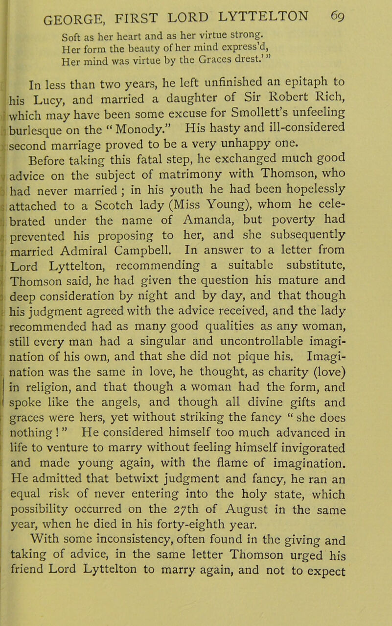 Soft as her heart and as her virtue strong. Her form the beauty of her mind express’d, Her mind was virtue by the Graces drest.’ ” In less than two years, he left unfinished an epitaph to his Lucy, and married a daughter of Sir Robert Rich, ' which may have been some excuse for Smollett’s unfeeling burlesque on the “ Monody.” His hasty and ill-considered second marriage proved to be a very unhappy one. Before taking this fatal step, he exchanged much good advice on the subject of matrimony with Thomson, who had never married ; in his youth he had been hopelessly attached to a Scotch lady (Miss Young), whom he cele- brated under the name of Amanda, but poverty had prevented his proposing to her, and she subsequently married Admiral Campbell. In answer to a letter from Lord Lyttelton, recommending a suitable substitute, Thomson said, he had given the question his mature and deep consideration by night and by day, and that though his judgment agreed with the advice received, and the lady recommended had as many good qualities as any woman, [ still every man had a singular and uncontrollable imagi- nation of his own, and that she did not pique his. Imagi- nation was the same in love, he thought, as charity (love) in religion, and that though a woman had the form, and spoke like the angels, and though all divine gifts and graces were hers, yet without striking the fancy “ she does nothing ! ” He considered himself too much advanced in life to venture to marry without feeling himself invigorated and made young again, with the flame of imagination. He admitted that betwixt judgment and fancy, he ran an equal risk of never entering into the holy state, which possibility occurred on the 27th of August in the same year, when he died in his forty-eighth year. With some inconsistency, often found in the giving and taking of advice, in the same letter Thomson urged his friend Lord Lyttelton to marry again, and not to expect