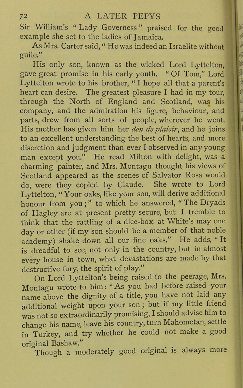 Sir William’s “ Lady Governess ” praised for the good example she set to the ladies of Jamaica. As Mrs. Carter said, “ He was indeed an Israelite without guile.” His only son, known as the wicked Lord Lyttelton, gave great promise in his early youth. “ Of Tom,” Lord Lyttelton wrote to his brother, “ I hope all that a parent’s heart can desire. The greatest pleasure I had in my tour, through the North of England and Scotland, was his company, and the admiration his figure, behaviour, and parts, drew from all sorts of people, wherever he went. His mother has given him her don deplaisir, and he joins to an excellent understanding the best of hearts, and more discretion and judgment than ever I observed in any young man except you.” He read Milton with delight, was a charming painter, and Mrs. Montagu thought his views of Scotland appeared as the scenes of Salvator Rosa would do, were they copied by Claude. She wrote to Lord Lyttelton, “Your oaks, like your son, will derive additional honour from you ; ” to which he answered, “ The Dryads of Hagley are at present pretty secure, but I tremble to think that the rattling of a dice-box at White’s may one day or other (if my son should be a member of that noble academy) shake down all our fine oaks.” He adds, “ It is dreadful to see, not only in the country, but in almost every house in town, what devastations are made by that destructive fury, the spirit of play.” On Lord Lyttelton’s being raised to the peerage, Mrs. Montagu wrote to him: “ As you had before raised your name above the dignity of a title, you have not laid any additional weight upon your son; but if my little friend was not so extraordinarily promising, I should advise him to change his name, leave his country, turn Mahometan, settle in Turkey, and try whether he could not make a good original Bashaw.” Though a moderately good original is always more