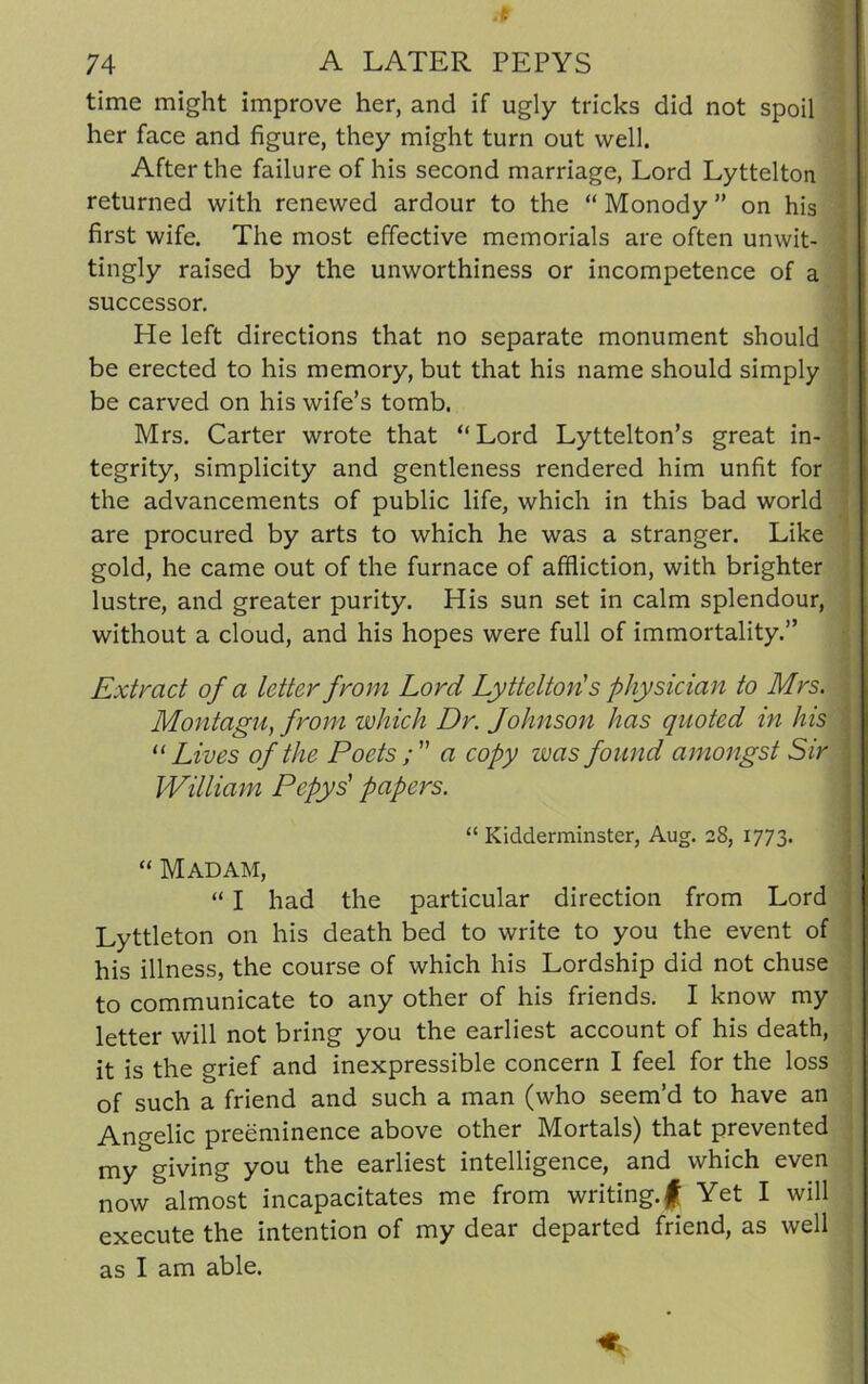 time might improve her, and if ugly tricks did not spoil her face and figure, they might turn out well. After the failure of his second marriage, Lord Lyttelton returned with renewed ardour to the “ Monody ” on his first wife. The most effective memorials are often unwit- tingly raised by the unworthiness or incompetence of a successor. He left directions that no separate monument should be erected to his memory, but that his name should simply be carved on his wife’s tomb. Mrs. Carter wrote that “Lord Lyttelton’s great in- tegrity, simplicity and gentleness rendered him unfit for the advancements of public life, which in this bad world are procured by arts to which he was a stranger. Like gold, he came out of the furnace of affliction, with brighter lustre, and greater purity. His sun set in calm splendour, without a cloud, and his hopes were full of immortality.” Extract of a letter from Lord Lyttelton's physician to Mrs. Montagu, from which Dr. Johnson has quoted in his j “ Lives of the Poets a copy was found amongst Sir William Pepys' papers. “ Kidderminster, Aug. 28, 1773. “ Madam, “ I had the particular direction from Lord Lyttleton on his death bed to write to you the event of his illness, the course of which his Lordship did not chuse to communicate to any other of his friends. I know my letter will not bring you the earliest account of his death, it is the grief and inexpressible concern I feel for the loss of such a friend and such a man (who seem’d to have an Angelic preeminence above other Mortals) that prevented my giving you the earliest intelligence, and which even now almost incapacitates me from writing.f Yet I will execute the intention of my dear departed friend, as well as I am able.