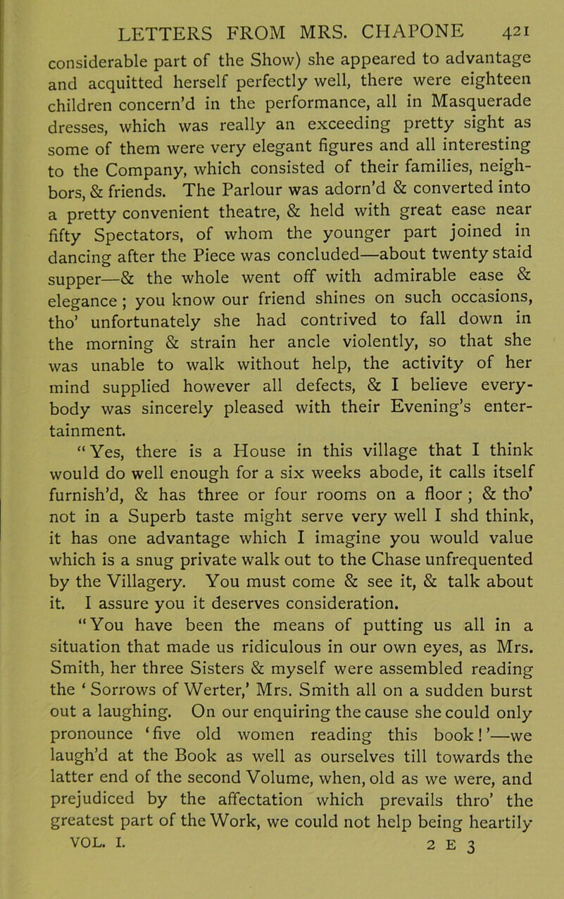 considerable part of the Show) she appeared to advantage and acquitted herself perfectly well, there were eighteen children concern’d in the performance, all in Masquerade dresses, which was really an exceeding pretty sight as some of them were very elegant figures and all interesting to the Company, which consisted of their families, neigh- bors, & friends. The Parlour was adorn’d & converted into a pretty convenient theatre, & held with great ease near fifty Spectators, of whom the younger part joined in dancing after the Piece was concluded—about twenty staid supper—& the whole went off with admirable ease & elegance; you know our friend shines on such occasions, tho’ unfortunately she had contrived to fall down in the morning & strain her ancle violently, so that she was unable to walk without help, the activity of her mind supplied however all defects, & I believe every- body was sincerely pleased with their Evening’s enter- tainment. “Yes, there is a House in this village that I think would do well enough for a six weeks abode, it calls itself furnish’d, & has three or four rooms on a floor ; & tho’ not in a Superb taste might serve very well I slid think, it has one advantage which I imagine you would value which is a snug private walk out to the Chase unfrequented by the Villagery. You must come & see it, & talk about it. I assure you it deserves consideration. “You have been the means of putting us all in a situation that made us ridiculous in our own eyes, as Mrs. Smith, her three Sisters & myself were assembled reading the ‘ Sorrows of Werter,’ Mrs. Smith all on a sudden burst out a laughing. On our enquiring the cause she could only pronounce ‘ five old women reading this book! ’—we laugh’d at the Book as well as ourselves till towards the latter end of the second Volume, when, old as we were, and prejudiced by the affectation which prevails thro’ the greatest part of the Work, we could not help being heartily VOL. I. 2 E 3