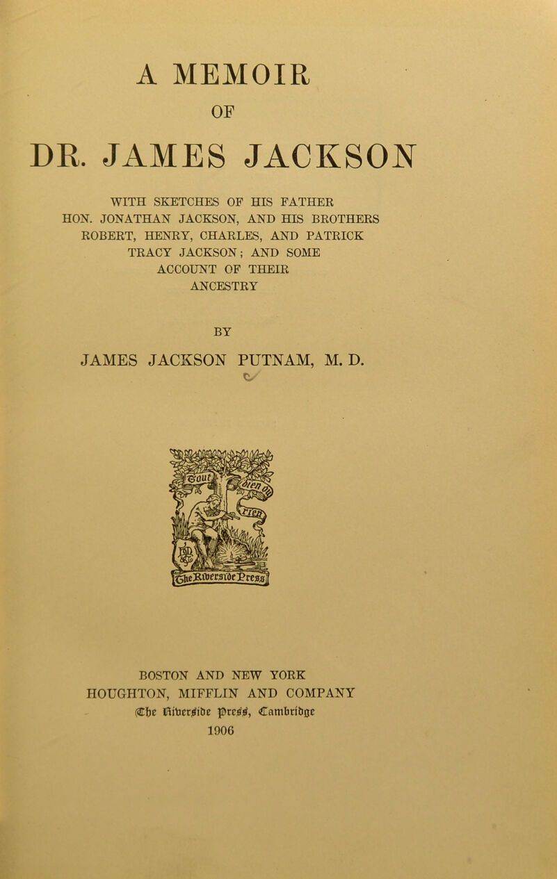 OP DR. JAMES JACKSON WITH SKETCHES OF HIS FATHER HON. JONATHAN JACKSON, AND HIS BROTHERS ROBERT, HENRY, CHARLES, AND PATRICK TRACY JACKSON; AND SOME ACCOUNT OF THEIR ANCESTRY BY JAMES JACKSON PUTNAM, M. D. BOSTON AND NEW YORK HOUGHTON, MIFFLIN AND COMPANY (2tbe Hitacrjsibe prcjtf, Cnnibribac 1906